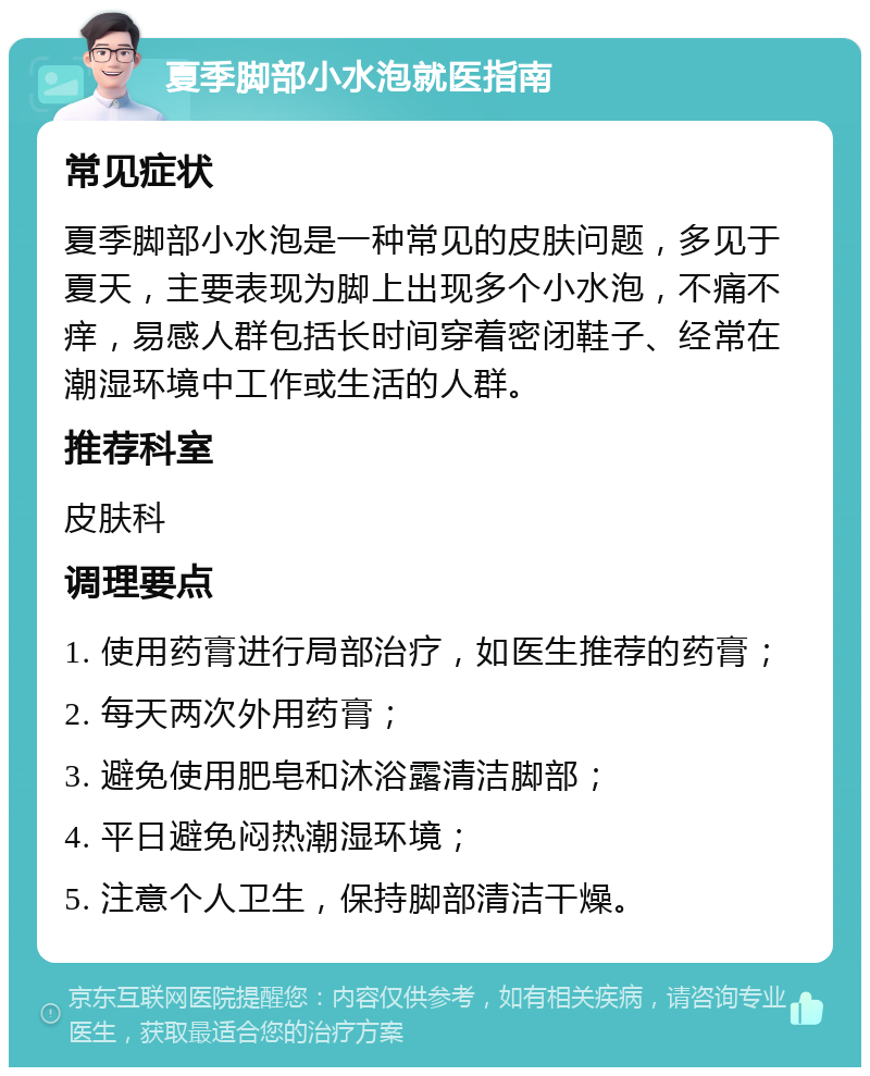 夏季脚部小水泡就医指南 常见症状 夏季脚部小水泡是一种常见的皮肤问题，多见于夏天，主要表现为脚上出现多个小水泡，不痛不痒，易感人群包括长时间穿着密闭鞋子、经常在潮湿环境中工作或生活的人群。 推荐科室 皮肤科 调理要点 1. 使用药膏进行局部治疗，如医生推荐的药膏； 2. 每天两次外用药膏； 3. 避免使用肥皂和沐浴露清洁脚部； 4. 平日避免闷热潮湿环境； 5. 注意个人卫生，保持脚部清洁干燥。