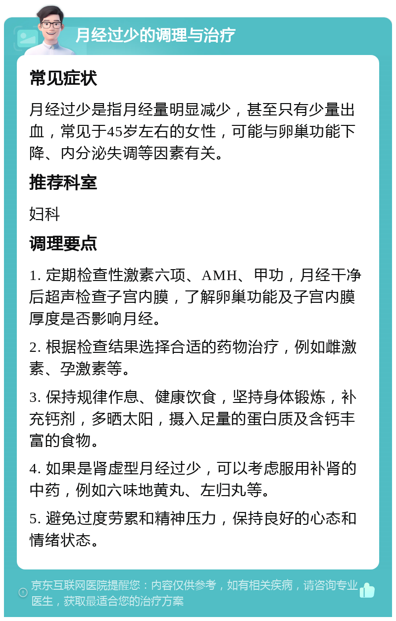 月经过少的调理与治疗 常见症状 月经过少是指月经量明显减少，甚至只有少量出血，常见于45岁左右的女性，可能与卵巢功能下降、内分泌失调等因素有关。 推荐科室 妇科 调理要点 1. 定期检查性激素六项、AMH、甲功，月经干净后超声检查子宫内膜，了解卵巢功能及子宫内膜厚度是否影响月经。 2. 根据检查结果选择合适的药物治疗，例如雌激素、孕激素等。 3. 保持规律作息、健康饮食，坚持身体锻炼，补充钙剂，多晒太阳，摄入足量的蛋白质及含钙丰富的食物。 4. 如果是肾虚型月经过少，可以考虑服用补肾的中药，例如六味地黄丸、左归丸等。 5. 避免过度劳累和精神压力，保持良好的心态和情绪状态。