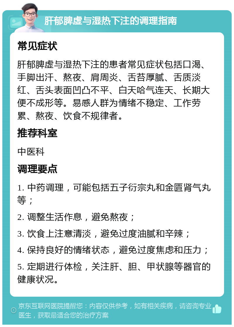 肝郁脾虚与湿热下注的调理指南 常见症状 肝郁脾虚与湿热下注的患者常见症状包括口渴、手脚出汗、熬夜、肩周炎、舌苔厚腻、舌质淡红、舌头表面凹凸不平、白天哈气连天、长期大便不成形等。易感人群为情绪不稳定、工作劳累、熬夜、饮食不规律者。 推荐科室 中医科 调理要点 1. 中药调理，可能包括五子衍宗丸和金匱肾气丸等； 2. 调整生活作息，避免熬夜； 3. 饮食上注意清淡，避免过度油腻和辛辣； 4. 保持良好的情绪状态，避免过度焦虑和压力； 5. 定期进行体检，关注肝、胆、甲状腺等器官的健康状况。