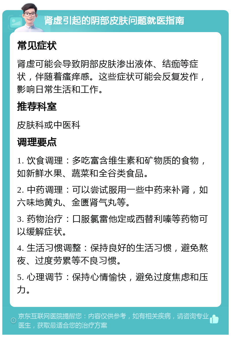 肾虚引起的阴部皮肤问题就医指南 常见症状 肾虚可能会导致阴部皮肤渗出液体、结痂等症状，伴随着瘙痒感。这些症状可能会反复发作，影响日常生活和工作。 推荐科室 皮肤科或中医科 调理要点 1. 饮食调理：多吃富含维生素和矿物质的食物，如新鲜水果、蔬菜和全谷类食品。 2. 中药调理：可以尝试服用一些中药来补肾，如六味地黄丸、金匮肾气丸等。 3. 药物治疗：口服氯雷他定或西替利嗪等药物可以缓解症状。 4. 生活习惯调整：保持良好的生活习惯，避免熬夜、过度劳累等不良习惯。 5. 心理调节：保持心情愉快，避免过度焦虑和压力。