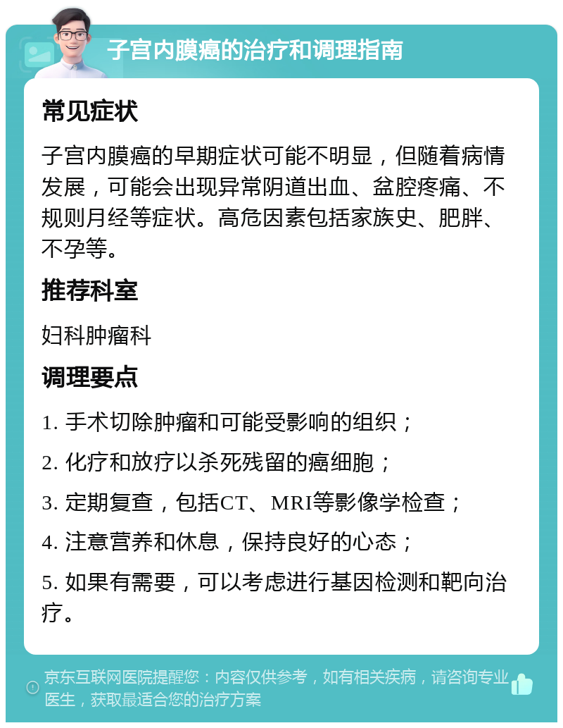 子宫内膜癌的治疗和调理指南 常见症状 子宫内膜癌的早期症状可能不明显，但随着病情发展，可能会出现异常阴道出血、盆腔疼痛、不规则月经等症状。高危因素包括家族史、肥胖、不孕等。 推荐科室 妇科肿瘤科 调理要点 1. 手术切除肿瘤和可能受影响的组织； 2. 化疗和放疗以杀死残留的癌细胞； 3. 定期复查，包括CT、MRI等影像学检查； 4. 注意营养和休息，保持良好的心态； 5. 如果有需要，可以考虑进行基因检测和靶向治疗。