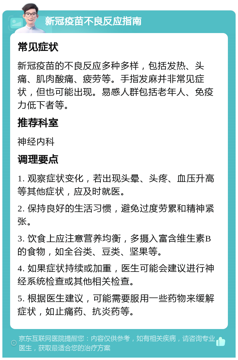 新冠疫苗不良反应指南 常见症状 新冠疫苗的不良反应多种多样，包括发热、头痛、肌肉酸痛、疲劳等。手指发麻并非常见症状，但也可能出现。易感人群包括老年人、免疫力低下者等。 推荐科室 神经内科 调理要点 1. 观察症状变化，若出现头晕、头疼、血压升高等其他症状，应及时就医。 2. 保持良好的生活习惯，避免过度劳累和精神紧张。 3. 饮食上应注意营养均衡，多摄入富含维生素B的食物，如全谷类、豆类、坚果等。 4. 如果症状持续或加重，医生可能会建议进行神经系统检查或其他相关检查。 5. 根据医生建议，可能需要服用一些药物来缓解症状，如止痛药、抗炎药等。