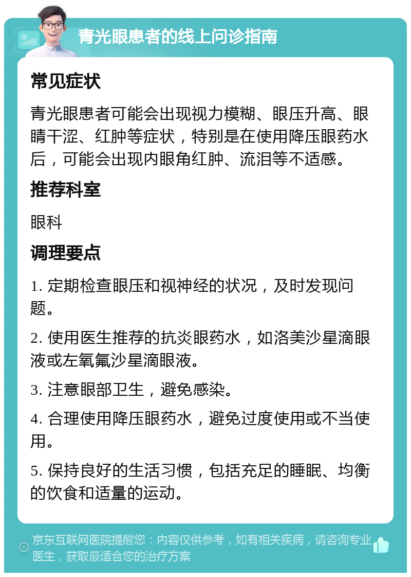 青光眼患者的线上问诊指南 常见症状 青光眼患者可能会出现视力模糊、眼压升高、眼睛干涩、红肿等症状，特别是在使用降压眼药水后，可能会出现内眼角红肿、流泪等不适感。 推荐科室 眼科 调理要点 1. 定期检查眼压和视神经的状况，及时发现问题。 2. 使用医生推荐的抗炎眼药水，如洛美沙星滴眼液或左氧氟沙星滴眼液。 3. 注意眼部卫生，避免感染。 4. 合理使用降压眼药水，避免过度使用或不当使用。 5. 保持良好的生活习惯，包括充足的睡眠、均衡的饮食和适量的运动。