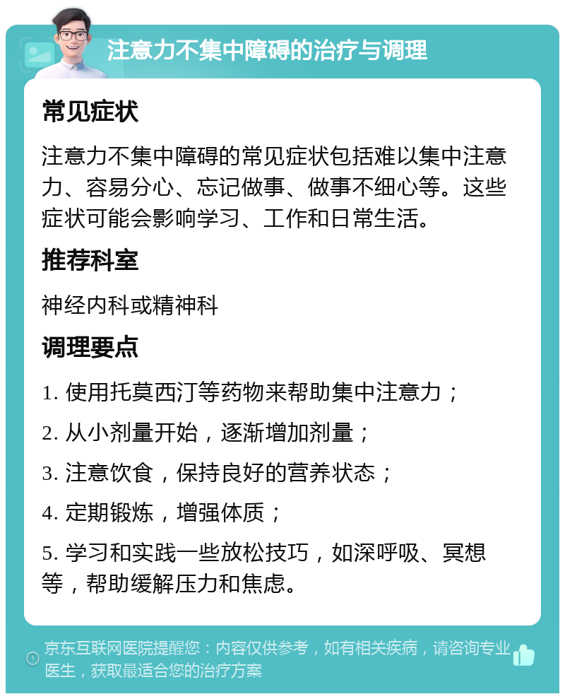 注意力不集中障碍的治疗与调理 常见症状 注意力不集中障碍的常见症状包括难以集中注意力、容易分心、忘记做事、做事不细心等。这些症状可能会影响学习、工作和日常生活。 推荐科室 神经内科或精神科 调理要点 1. 使用托莫西汀等药物来帮助集中注意力； 2. 从小剂量开始，逐渐增加剂量； 3. 注意饮食，保持良好的营养状态； 4. 定期锻炼，增强体质； 5. 学习和实践一些放松技巧，如深呼吸、冥想等，帮助缓解压力和焦虑。