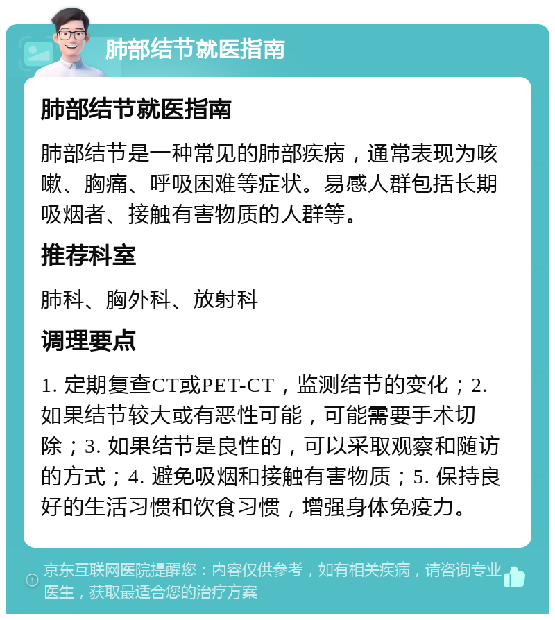 肺部结节就医指南 肺部结节就医指南 肺部结节是一种常见的肺部疾病，通常表现为咳嗽、胸痛、呼吸困难等症状。易感人群包括长期吸烟者、接触有害物质的人群等。 推荐科室 肺科、胸外科、放射科 调理要点 1. 定期复查CT或PET-CT，监测结节的变化；2. 如果结节较大或有恶性可能，可能需要手术切除；3. 如果结节是良性的，可以采取观察和随访的方式；4. 避免吸烟和接触有害物质；5. 保持良好的生活习惯和饮食习惯，增强身体免疫力。