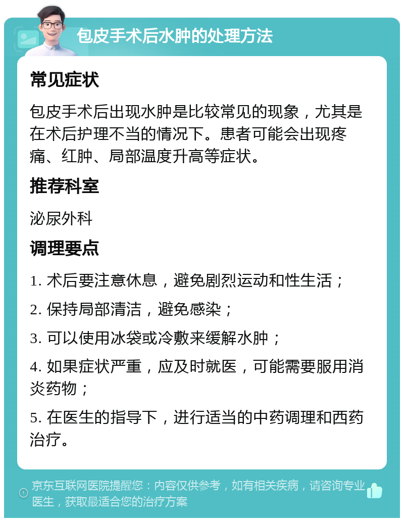 包皮手术后水肿的处理方法 常见症状 包皮手术后出现水肿是比较常见的现象，尤其是在术后护理不当的情况下。患者可能会出现疼痛、红肿、局部温度升高等症状。 推荐科室 泌尿外科 调理要点 1. 术后要注意休息，避免剧烈运动和性生活； 2. 保持局部清洁，避免感染； 3. 可以使用冰袋或冷敷来缓解水肿； 4. 如果症状严重，应及时就医，可能需要服用消炎药物； 5. 在医生的指导下，进行适当的中药调理和西药治疗。