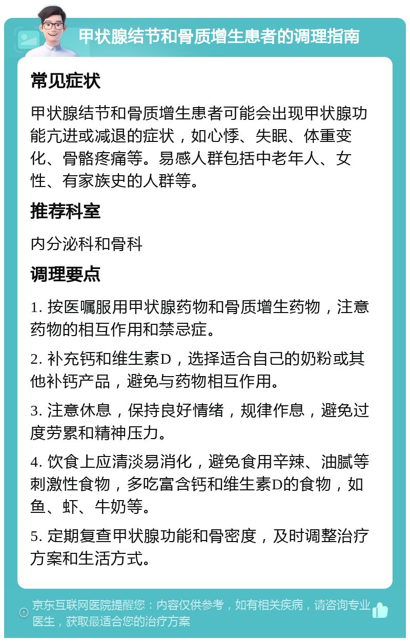 甲状腺结节和骨质增生患者的调理指南 常见症状 甲状腺结节和骨质增生患者可能会出现甲状腺功能亢进或减退的症状，如心悸、失眠、体重变化、骨骼疼痛等。易感人群包括中老年人、女性、有家族史的人群等。 推荐科室 内分泌科和骨科 调理要点 1. 按医嘱服用甲状腺药物和骨质增生药物，注意药物的相互作用和禁忌症。 2. 补充钙和维生素D，选择适合自己的奶粉或其他补钙产品，避免与药物相互作用。 3. 注意休息，保持良好情绪，规律作息，避免过度劳累和精神压力。 4. 饮食上应清淡易消化，避免食用辛辣、油腻等刺激性食物，多吃富含钙和维生素D的食物，如鱼、虾、牛奶等。 5. 定期复查甲状腺功能和骨密度，及时调整治疗方案和生活方式。