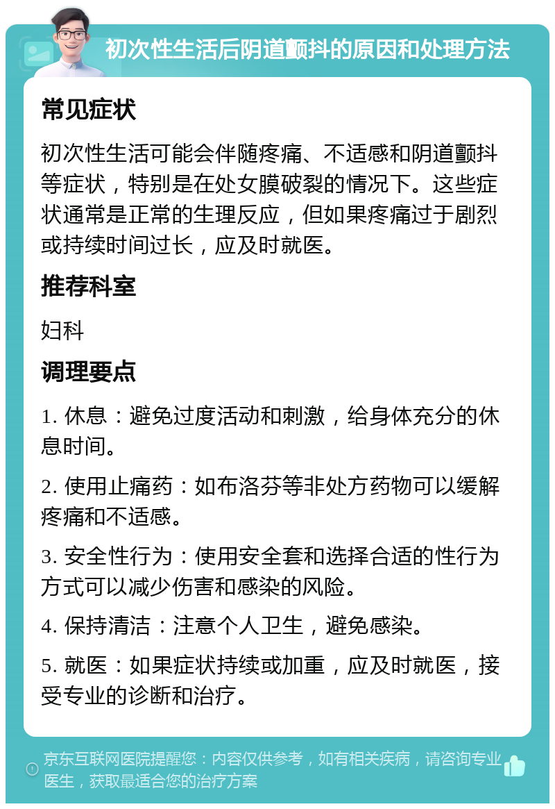 初次性生活后阴道颤抖的原因和处理方法 常见症状 初次性生活可能会伴随疼痛、不适感和阴道颤抖等症状，特别是在处女膜破裂的情况下。这些症状通常是正常的生理反应，但如果疼痛过于剧烈或持续时间过长，应及时就医。 推荐科室 妇科 调理要点 1. 休息：避免过度活动和刺激，给身体充分的休息时间。 2. 使用止痛药：如布洛芬等非处方药物可以缓解疼痛和不适感。 3. 安全性行为：使用安全套和选择合适的性行为方式可以减少伤害和感染的风险。 4. 保持清洁：注意个人卫生，避免感染。 5. 就医：如果症状持续或加重，应及时就医，接受专业的诊断和治疗。