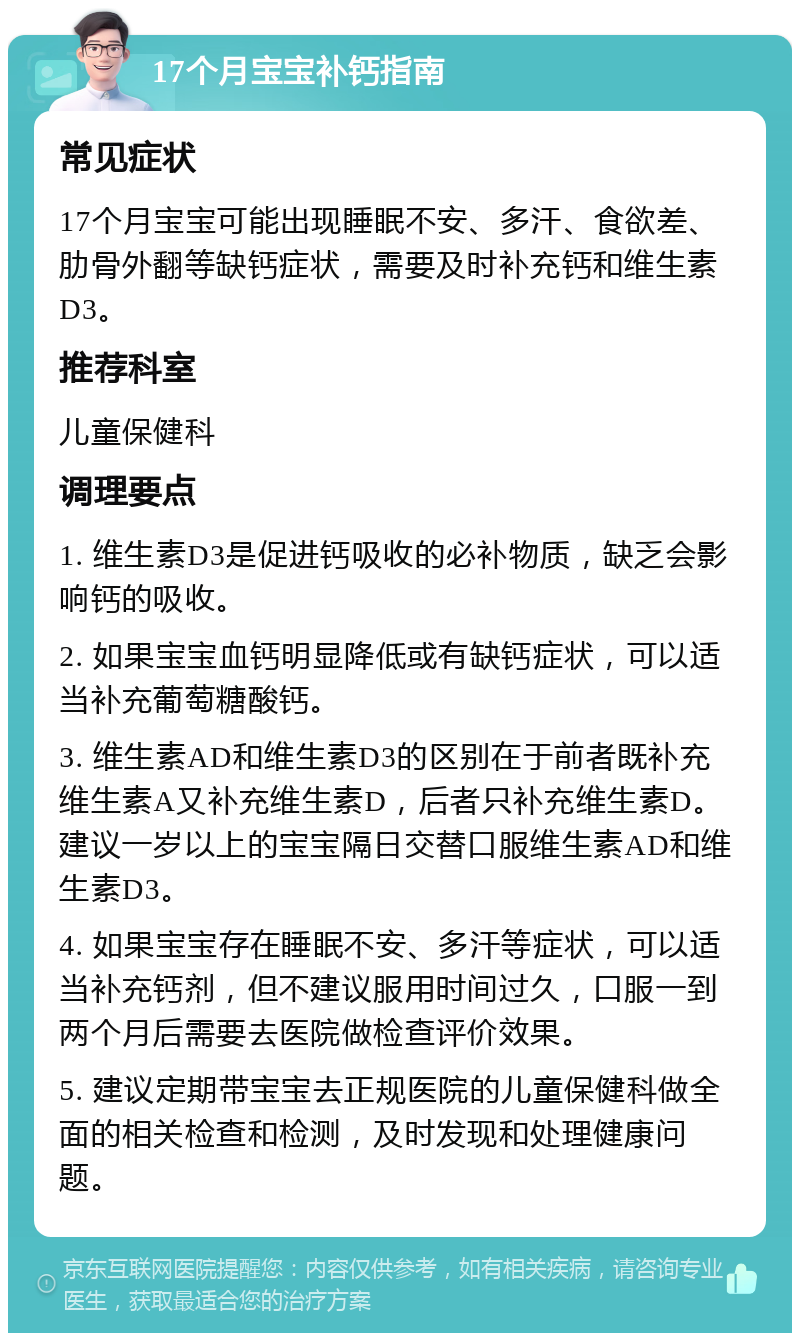 17个月宝宝补钙指南 常见症状 17个月宝宝可能出现睡眠不安、多汗、食欲差、肋骨外翻等缺钙症状，需要及时补充钙和维生素D3。 推荐科室 儿童保健科 调理要点 1. 维生素D3是促进钙吸收的必补物质，缺乏会影响钙的吸收。 2. 如果宝宝血钙明显降低或有缺钙症状，可以适当补充葡萄糖酸钙。 3. 维生素AD和维生素D3的区别在于前者既补充维生素A又补充维生素D，后者只补充维生素D。建议一岁以上的宝宝隔日交替口服维生素AD和维生素D3。 4. 如果宝宝存在睡眠不安、多汗等症状，可以适当补充钙剂，但不建议服用时间过久，口服一到两个月后需要去医院做检查评价效果。 5. 建议定期带宝宝去正规医院的儿童保健科做全面的相关检查和检测，及时发现和处理健康问题。