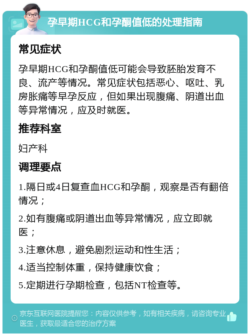 孕早期HCG和孕酮值低的处理指南 常见症状 孕早期HCG和孕酮值低可能会导致胚胎发育不良、流产等情况。常见症状包括恶心、呕吐、乳房胀痛等早孕反应，但如果出现腹痛、阴道出血等异常情况，应及时就医。 推荐科室 妇产科 调理要点 1.隔日或4日复查血HCG和孕酮，观察是否有翻倍情况； 2.如有腹痛或阴道出血等异常情况，应立即就医； 3.注意休息，避免剧烈运动和性生活； 4.适当控制体重，保持健康饮食； 5.定期进行孕期检查，包括NT检查等。