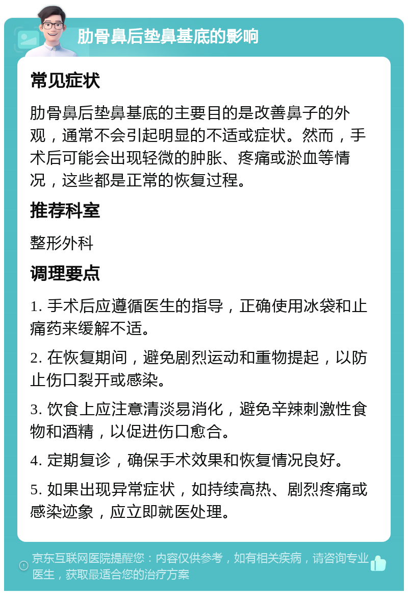 肋骨鼻后垫鼻基底的影响 常见症状 肋骨鼻后垫鼻基底的主要目的是改善鼻子的外观，通常不会引起明显的不适或症状。然而，手术后可能会出现轻微的肿胀、疼痛或淤血等情况，这些都是正常的恢复过程。 推荐科室 整形外科 调理要点 1. 手术后应遵循医生的指导，正确使用冰袋和止痛药来缓解不适。 2. 在恢复期间，避免剧烈运动和重物提起，以防止伤口裂开或感染。 3. 饮食上应注意清淡易消化，避免辛辣刺激性食物和酒精，以促进伤口愈合。 4. 定期复诊，确保手术效果和恢复情况良好。 5. 如果出现异常症状，如持续高热、剧烈疼痛或感染迹象，应立即就医处理。