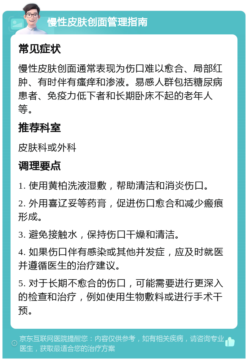 慢性皮肤创面管理指南 常见症状 慢性皮肤创面通常表现为伤口难以愈合、局部红肿、有时伴有瘙痒和渗液。易感人群包括糖尿病患者、免疫力低下者和长期卧床不起的老年人等。 推荐科室 皮肤科或外科 调理要点 1. 使用黄柏洗液湿敷，帮助清洁和消炎伤口。 2. 外用喜辽妥等药膏，促进伤口愈合和减少瘢痕形成。 3. 避免接触水，保持伤口干燥和清洁。 4. 如果伤口伴有感染或其他并发症，应及时就医并遵循医生的治疗建议。 5. 对于长期不愈合的伤口，可能需要进行更深入的检查和治疗，例如使用生物敷料或进行手术干预。