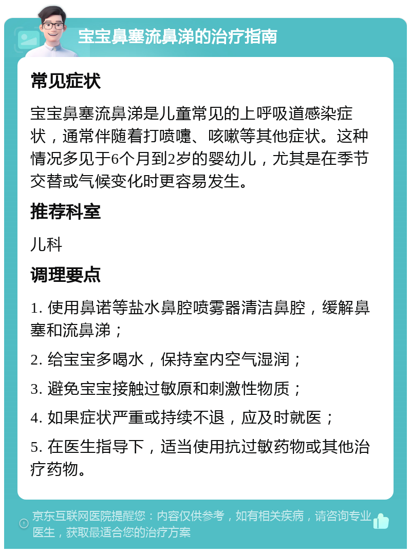 宝宝鼻塞流鼻涕的治疗指南 常见症状 宝宝鼻塞流鼻涕是儿童常见的上呼吸道感染症状，通常伴随着打喷嚏、咳嗽等其他症状。这种情况多见于6个月到2岁的婴幼儿，尤其是在季节交替或气候变化时更容易发生。 推荐科室 儿科 调理要点 1. 使用鼻诺等盐水鼻腔喷雾器清洁鼻腔，缓解鼻塞和流鼻涕； 2. 给宝宝多喝水，保持室内空气湿润； 3. 避免宝宝接触过敏原和刺激性物质； 4. 如果症状严重或持续不退，应及时就医； 5. 在医生指导下，适当使用抗过敏药物或其他治疗药物。