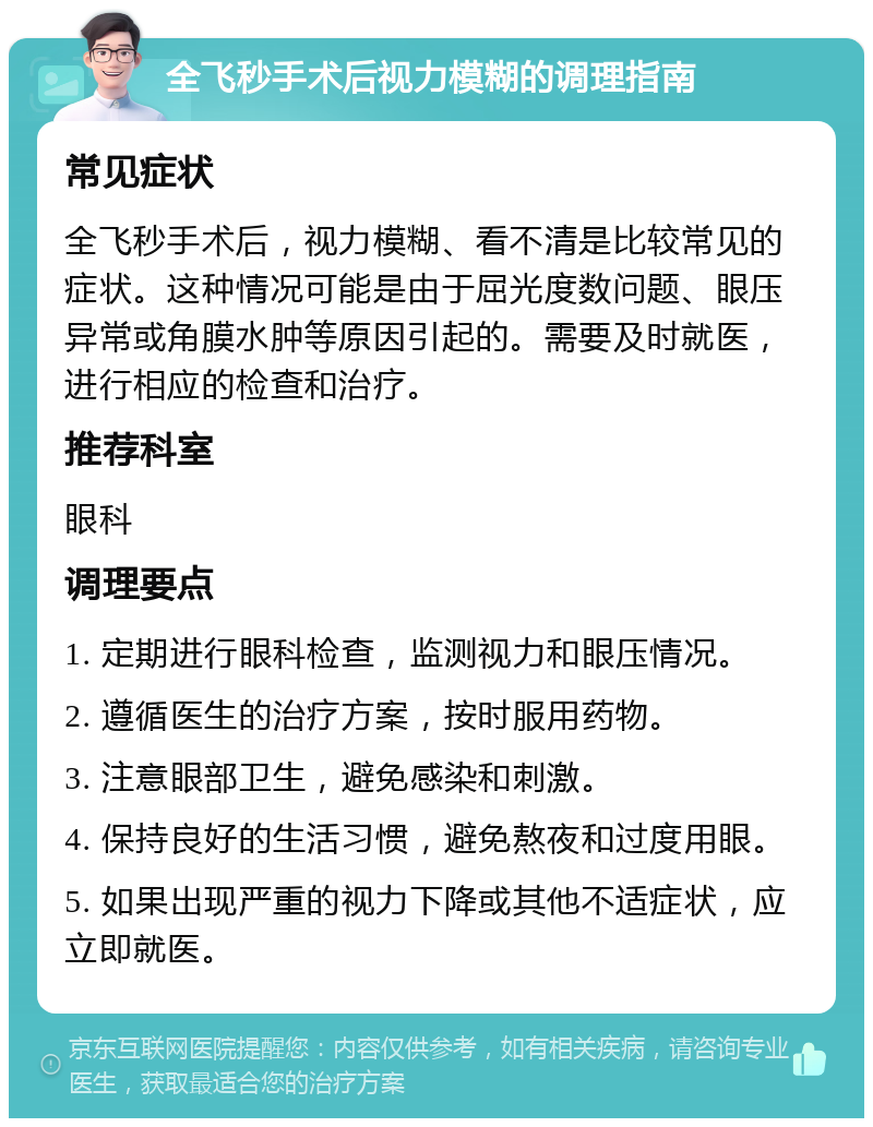 全飞秒手术后视力模糊的调理指南 常见症状 全飞秒手术后，视力模糊、看不清是比较常见的症状。这种情况可能是由于屈光度数问题、眼压异常或角膜水肿等原因引起的。需要及时就医，进行相应的检查和治疗。 推荐科室 眼科 调理要点 1. 定期进行眼科检查，监测视力和眼压情况。 2. 遵循医生的治疗方案，按时服用药物。 3. 注意眼部卫生，避免感染和刺激。 4. 保持良好的生活习惯，避免熬夜和过度用眼。 5. 如果出现严重的视力下降或其他不适症状，应立即就医。