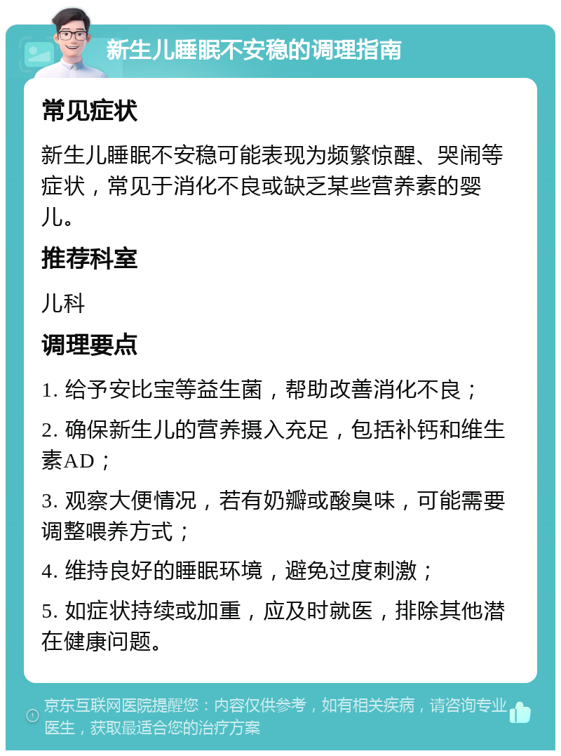 新生儿睡眠不安稳的调理指南 常见症状 新生儿睡眠不安稳可能表现为频繁惊醒、哭闹等症状，常见于消化不良或缺乏某些营养素的婴儿。 推荐科室 儿科 调理要点 1. 给予安比宝等益生菌，帮助改善消化不良； 2. 确保新生儿的营养摄入充足，包括补钙和维生素AD； 3. 观察大便情况，若有奶瓣或酸臭味，可能需要调整喂养方式； 4. 维持良好的睡眠环境，避免过度刺激； 5. 如症状持续或加重，应及时就医，排除其他潜在健康问题。