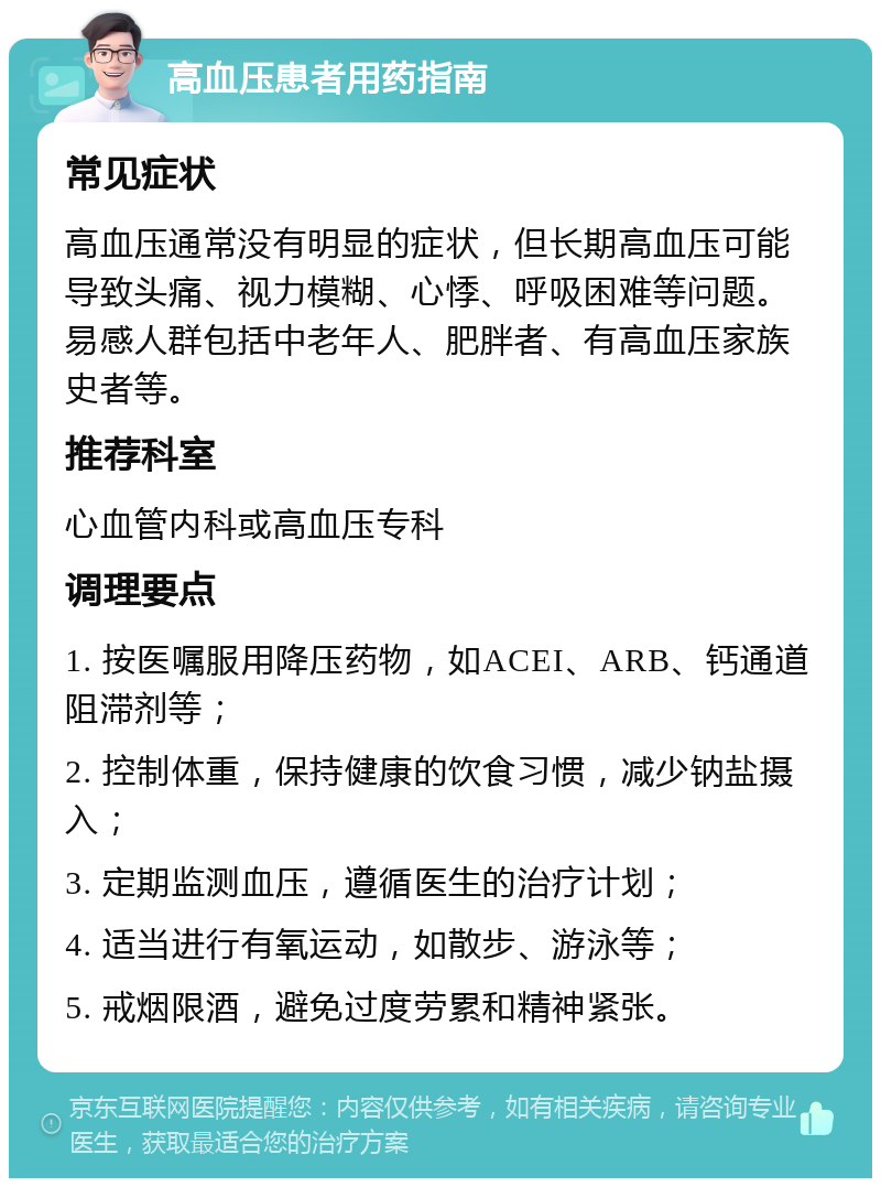 高血压患者用药指南 常见症状 高血压通常没有明显的症状，但长期高血压可能导致头痛、视力模糊、心悸、呼吸困难等问题。易感人群包括中老年人、肥胖者、有高血压家族史者等。 推荐科室 心血管内科或高血压专科 调理要点 1. 按医嘱服用降压药物，如ACEI、ARB、钙通道阻滞剂等； 2. 控制体重，保持健康的饮食习惯，减少钠盐摄入； 3. 定期监测血压，遵循医生的治疗计划； 4. 适当进行有氧运动，如散步、游泳等； 5. 戒烟限酒，避免过度劳累和精神紧张。