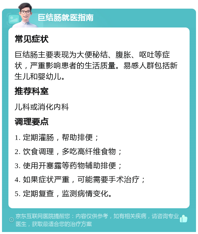 巨结肠就医指南 常见症状 巨结肠主要表现为大便秘结、腹胀、呕吐等症状，严重影响患者的生活质量。易感人群包括新生儿和婴幼儿。 推荐科室 儿科或消化内科 调理要点 1. 定期灌肠，帮助排便； 2. 饮食调理，多吃高纤维食物； 3. 使用开塞露等药物辅助排便； 4. 如果症状严重，可能需要手术治疗； 5. 定期复查，监测病情变化。