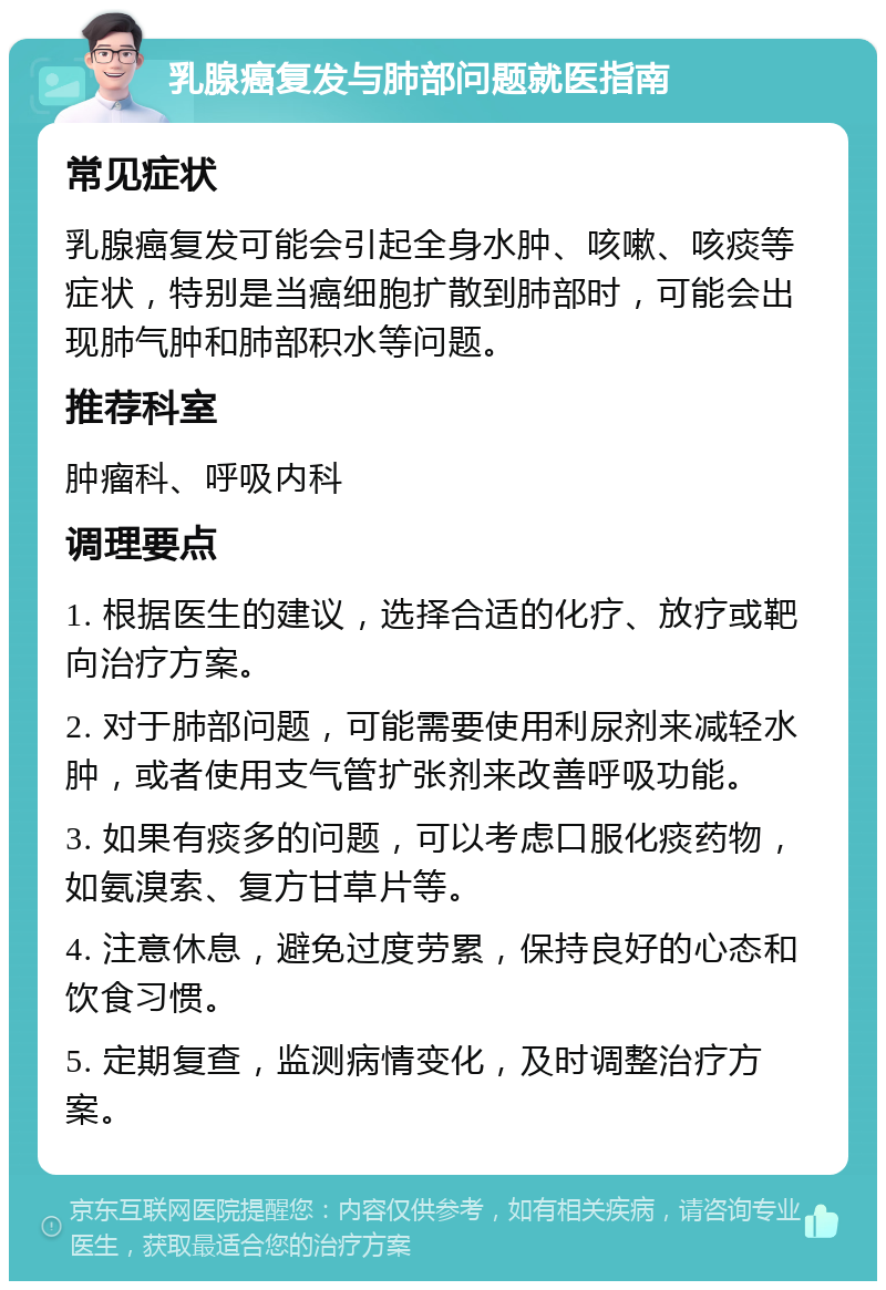 乳腺癌复发与肺部问题就医指南 常见症状 乳腺癌复发可能会引起全身水肿、咳嗽、咳痰等症状，特别是当癌细胞扩散到肺部时，可能会出现肺气肿和肺部积水等问题。 推荐科室 肿瘤科、呼吸内科 调理要点 1. 根据医生的建议，选择合适的化疗、放疗或靶向治疗方案。 2. 对于肺部问题，可能需要使用利尿剂来减轻水肿，或者使用支气管扩张剂来改善呼吸功能。 3. 如果有痰多的问题，可以考虑口服化痰药物，如氨溴索、复方甘草片等。 4. 注意休息，避免过度劳累，保持良好的心态和饮食习惯。 5. 定期复查，监测病情变化，及时调整治疗方案。