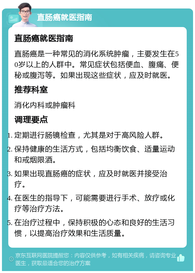 直肠癌就医指南 直肠癌就医指南 直肠癌是一种常见的消化系统肿瘤，主要发生在50岁以上的人群中。常见症状包括便血、腹痛、便秘或腹泻等。如果出现这些症状，应及时就医。 推荐科室 消化内科或肿瘤科 调理要点 定期进行肠镜检查，尤其是对于高风险人群。 保持健康的生活方式，包括均衡饮食、适量运动和戒烟限酒。 如果出现直肠癌的症状，应及时就医并接受治疗。 在医生的指导下，可能需要进行手术、放疗或化疗等治疗方法。 在治疗过程中，保持积极的心态和良好的生活习惯，以提高治疗效果和生活质量。