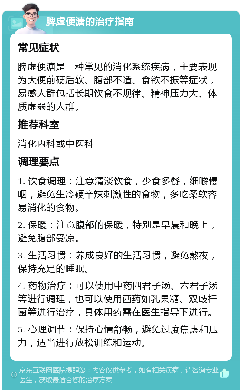 脾虚便溏的治疗指南 常见症状 脾虚便溏是一种常见的消化系统疾病，主要表现为大便前硬后软、腹部不适、食欲不振等症状，易感人群包括长期饮食不规律、精神压力大、体质虚弱的人群。 推荐科室 消化内科或中医科 调理要点 1. 饮食调理：注意清淡饮食，少食多餐，细嚼慢咽，避免生冷硬辛辣刺激性的食物，多吃柔软容易消化的食物。 2. 保暖：注意腹部的保暖，特别是早晨和晚上，避免腹部受凉。 3. 生活习惯：养成良好的生活习惯，避免熬夜，保持充足的睡眠。 4. 药物治疗：可以使用中药四君子汤、六君子汤等进行调理，也可以使用西药如乳果糖、双歧杆菌等进行治疗，具体用药需在医生指导下进行。 5. 心理调节：保持心情舒畅，避免过度焦虑和压力，适当进行放松训练和运动。