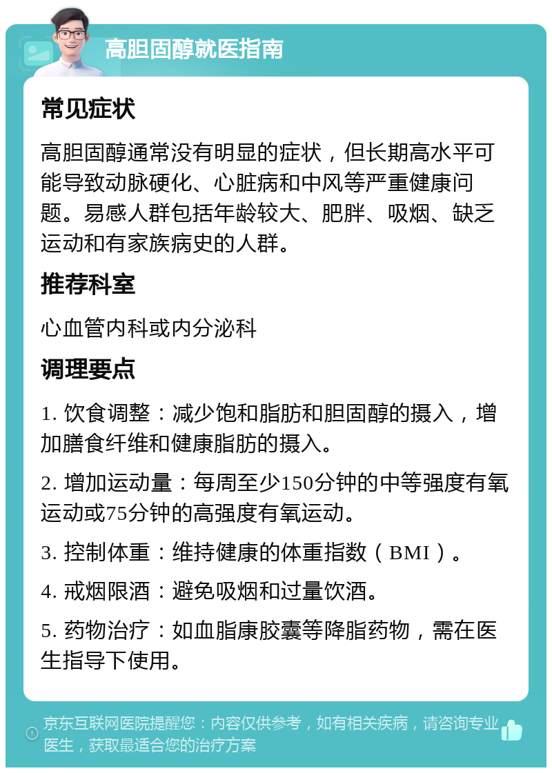 高胆固醇就医指南 常见症状 高胆固醇通常没有明显的症状，但长期高水平可能导致动脉硬化、心脏病和中风等严重健康问题。易感人群包括年龄较大、肥胖、吸烟、缺乏运动和有家族病史的人群。 推荐科室 心血管内科或内分泌科 调理要点 1. 饮食调整：减少饱和脂肪和胆固醇的摄入，增加膳食纤维和健康脂肪的摄入。 2. 增加运动量：每周至少150分钟的中等强度有氧运动或75分钟的高强度有氧运动。 3. 控制体重：维持健康的体重指数（BMI）。 4. 戒烟限酒：避免吸烟和过量饮酒。 5. 药物治疗：如血脂康胶囊等降脂药物，需在医生指导下使用。