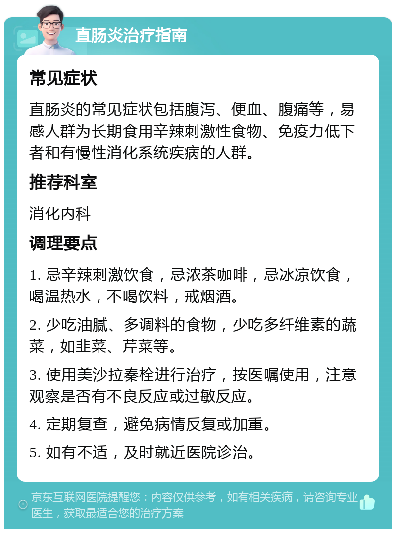 直肠炎治疗指南 常见症状 直肠炎的常见症状包括腹泻、便血、腹痛等，易感人群为长期食用辛辣刺激性食物、免疫力低下者和有慢性消化系统疾病的人群。 推荐科室 消化内科 调理要点 1. 忌辛辣刺激饮食，忌浓茶咖啡，忌冰凉饮食，喝温热水，不喝饮料，戒烟酒。 2. 少吃油腻、多调料的食物，少吃多纤维素的蔬菜，如韭菜、芹菜等。 3. 使用美沙拉秦栓进行治疗，按医嘱使用，注意观察是否有不良反应或过敏反应。 4. 定期复查，避免病情反复或加重。 5. 如有不适，及时就近医院诊治。