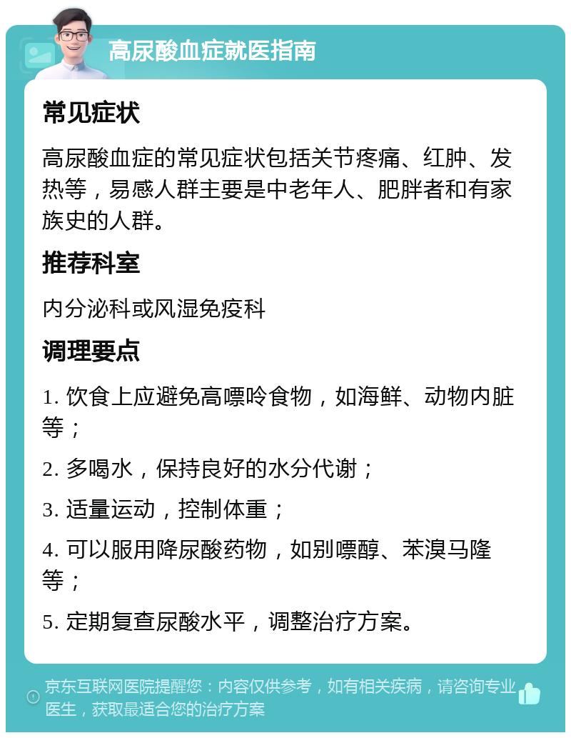 高尿酸血症就医指南 常见症状 高尿酸血症的常见症状包括关节疼痛、红肿、发热等，易感人群主要是中老年人、肥胖者和有家族史的人群。 推荐科室 内分泌科或风湿免疫科 调理要点 1. 饮食上应避免高嘌呤食物，如海鲜、动物内脏等； 2. 多喝水，保持良好的水分代谢； 3. 适量运动，控制体重； 4. 可以服用降尿酸药物，如别嘌醇、苯溴马隆等； 5. 定期复查尿酸水平，调整治疗方案。