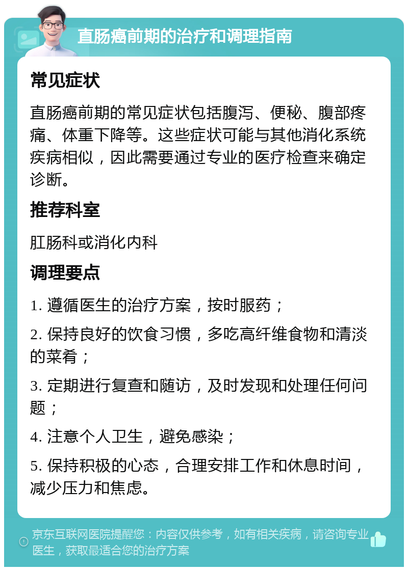 直肠癌前期的治疗和调理指南 常见症状 直肠癌前期的常见症状包括腹泻、便秘、腹部疼痛、体重下降等。这些症状可能与其他消化系统疾病相似，因此需要通过专业的医疗检查来确定诊断。 推荐科室 肛肠科或消化内科 调理要点 1. 遵循医生的治疗方案，按时服药； 2. 保持良好的饮食习惯，多吃高纤维食物和清淡的菜肴； 3. 定期进行复查和随访，及时发现和处理任何问题； 4. 注意个人卫生，避免感染； 5. 保持积极的心态，合理安排工作和休息时间，减少压力和焦虑。