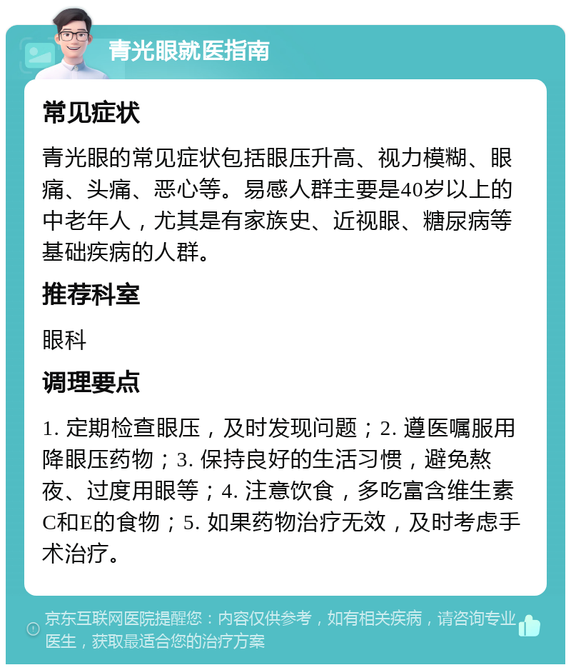 青光眼就医指南 常见症状 青光眼的常见症状包括眼压升高、视力模糊、眼痛、头痛、恶心等。易感人群主要是40岁以上的中老年人，尤其是有家族史、近视眼、糖尿病等基础疾病的人群。 推荐科室 眼科 调理要点 1. 定期检查眼压，及时发现问题；2. 遵医嘱服用降眼压药物；3. 保持良好的生活习惯，避免熬夜、过度用眼等；4. 注意饮食，多吃富含维生素C和E的食物；5. 如果药物治疗无效，及时考虑手术治疗。