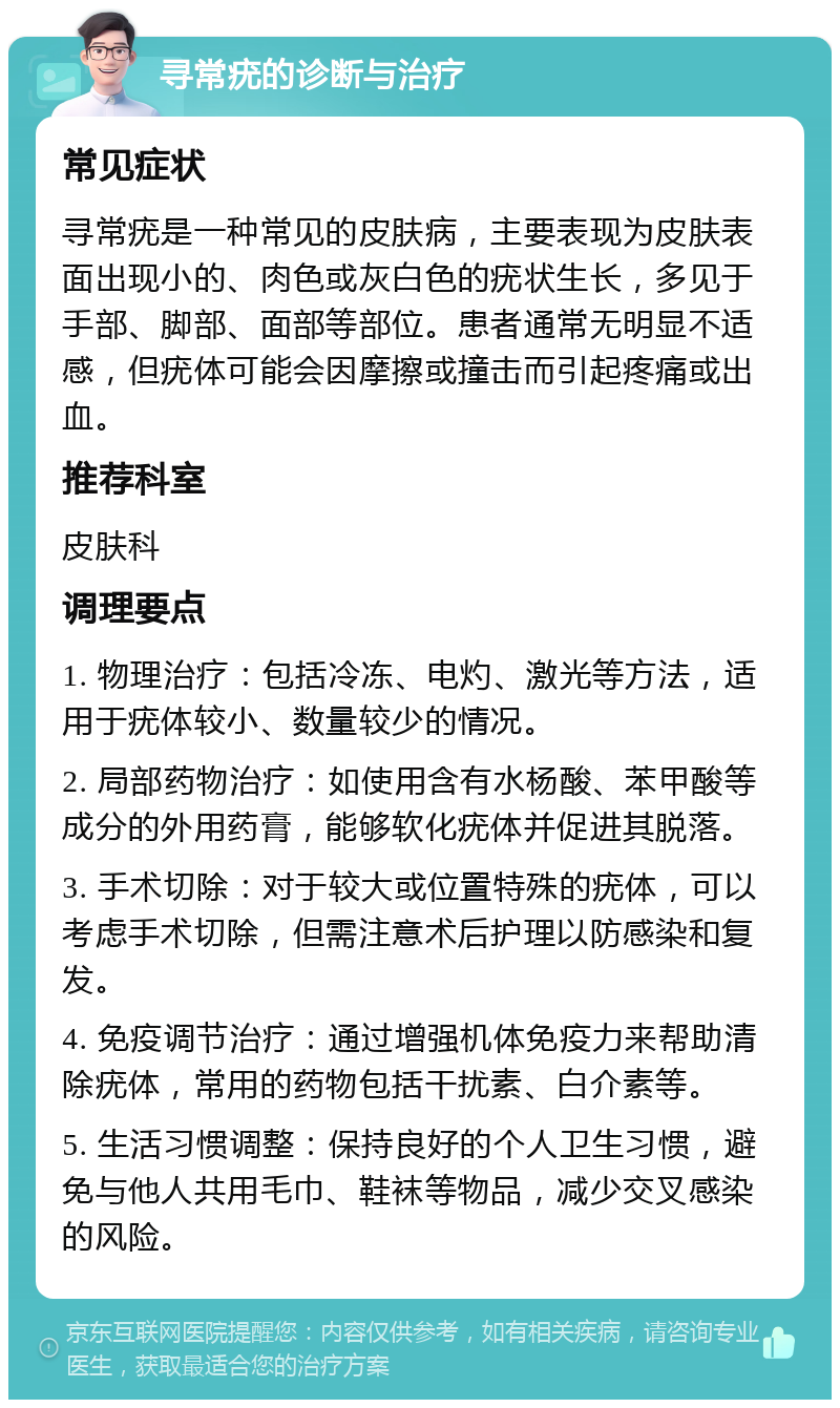 寻常疣的诊断与治疗 常见症状 寻常疣是一种常见的皮肤病，主要表现为皮肤表面出现小的、肉色或灰白色的疣状生长，多见于手部、脚部、面部等部位。患者通常无明显不适感，但疣体可能会因摩擦或撞击而引起疼痛或出血。 推荐科室 皮肤科 调理要点 1. 物理治疗：包括冷冻、电灼、激光等方法，适用于疣体较小、数量较少的情况。 2. 局部药物治疗：如使用含有水杨酸、苯甲酸等成分的外用药膏，能够软化疣体并促进其脱落。 3. 手术切除：对于较大或位置特殊的疣体，可以考虑手术切除，但需注意术后护理以防感染和复发。 4. 免疫调节治疗：通过增强机体免疫力来帮助清除疣体，常用的药物包括干扰素、白介素等。 5. 生活习惯调整：保持良好的个人卫生习惯，避免与他人共用毛巾、鞋袜等物品，减少交叉感染的风险。