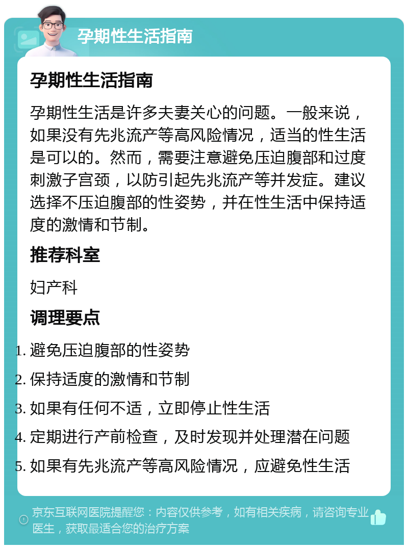 孕期性生活指南 孕期性生活指南 孕期性生活是许多夫妻关心的问题。一般来说，如果没有先兆流产等高风险情况，适当的性生活是可以的。然而，需要注意避免压迫腹部和过度刺激子宫颈，以防引起先兆流产等并发症。建议选择不压迫腹部的性姿势，并在性生活中保持适度的激情和节制。 推荐科室 妇产科 调理要点 避免压迫腹部的性姿势 保持适度的激情和节制 如果有任何不适，立即停止性生活 定期进行产前检查，及时发现并处理潜在问题 如果有先兆流产等高风险情况，应避免性生活