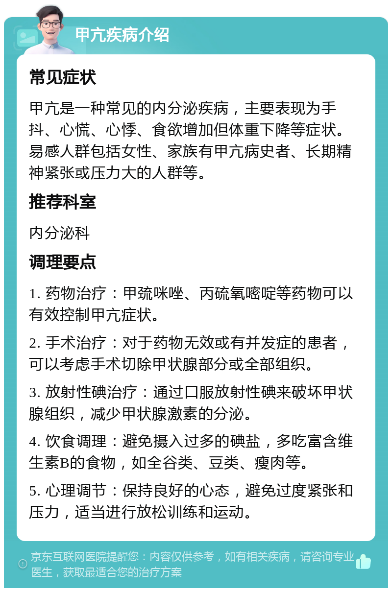 甲亢疾病介绍 常见症状 甲亢是一种常见的内分泌疾病，主要表现为手抖、心慌、心悸、食欲增加但体重下降等症状。易感人群包括女性、家族有甲亢病史者、长期精神紧张或压力大的人群等。 推荐科室 内分泌科 调理要点 1. 药物治疗：甲巯咪唑、丙硫氧嘧啶等药物可以有效控制甲亢症状。 2. 手术治疗：对于药物无效或有并发症的患者，可以考虑手术切除甲状腺部分或全部组织。 3. 放射性碘治疗：通过口服放射性碘来破坏甲状腺组织，减少甲状腺激素的分泌。 4. 饮食调理：避免摄入过多的碘盐，多吃富含维生素B的食物，如全谷类、豆类、瘦肉等。 5. 心理调节：保持良好的心态，避免过度紧张和压力，适当进行放松训练和运动。