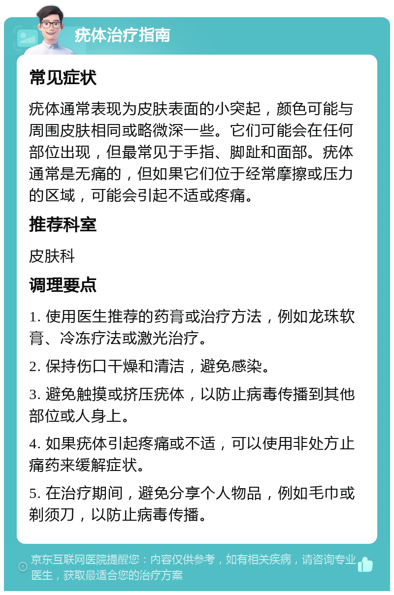 疣体治疗指南 常见症状 疣体通常表现为皮肤表面的小突起，颜色可能与周围皮肤相同或略微深一些。它们可能会在任何部位出现，但最常见于手指、脚趾和面部。疣体通常是无痛的，但如果它们位于经常摩擦或压力的区域，可能会引起不适或疼痛。 推荐科室 皮肤科 调理要点 1. 使用医生推荐的药膏或治疗方法，例如龙珠软膏、冷冻疗法或激光治疗。 2. 保持伤口干燥和清洁，避免感染。 3. 避免触摸或挤压疣体，以防止病毒传播到其他部位或人身上。 4. 如果疣体引起疼痛或不适，可以使用非处方止痛药来缓解症状。 5. 在治疗期间，避免分享个人物品，例如毛巾或剃须刀，以防止病毒传播。