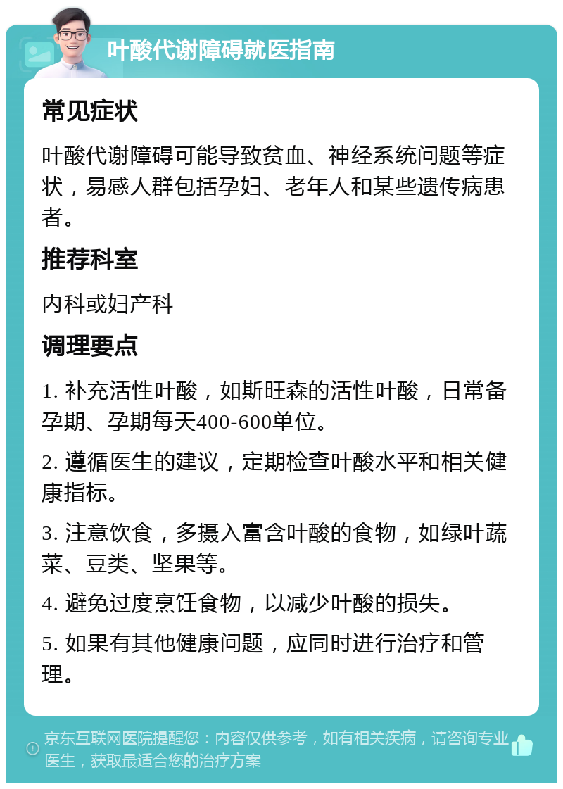 叶酸代谢障碍就医指南 常见症状 叶酸代谢障碍可能导致贫血、神经系统问题等症状，易感人群包括孕妇、老年人和某些遗传病患者。 推荐科室 内科或妇产科 调理要点 1. 补充活性叶酸，如斯旺森的活性叶酸，日常备孕期、孕期每天400-600单位。 2. 遵循医生的建议，定期检查叶酸水平和相关健康指标。 3. 注意饮食，多摄入富含叶酸的食物，如绿叶蔬菜、豆类、坚果等。 4. 避免过度烹饪食物，以减少叶酸的损失。 5. 如果有其他健康问题，应同时进行治疗和管理。