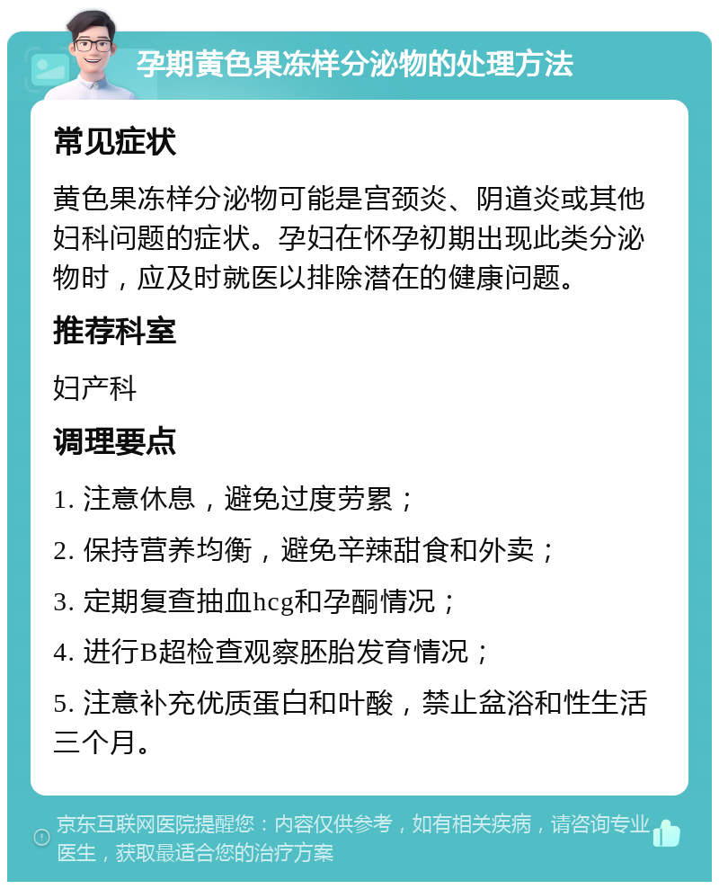 孕期黄色果冻样分泌物的处理方法 常见症状 黄色果冻样分泌物可能是宫颈炎、阴道炎或其他妇科问题的症状。孕妇在怀孕初期出现此类分泌物时，应及时就医以排除潜在的健康问题。 推荐科室 妇产科 调理要点 1. 注意休息，避免过度劳累； 2. 保持营养均衡，避免辛辣甜食和外卖； 3. 定期复查抽血hcg和孕酮情况； 4. 进行B超检查观察胚胎发育情况； 5. 注意补充优质蛋白和叶酸，禁止盆浴和性生活三个月。