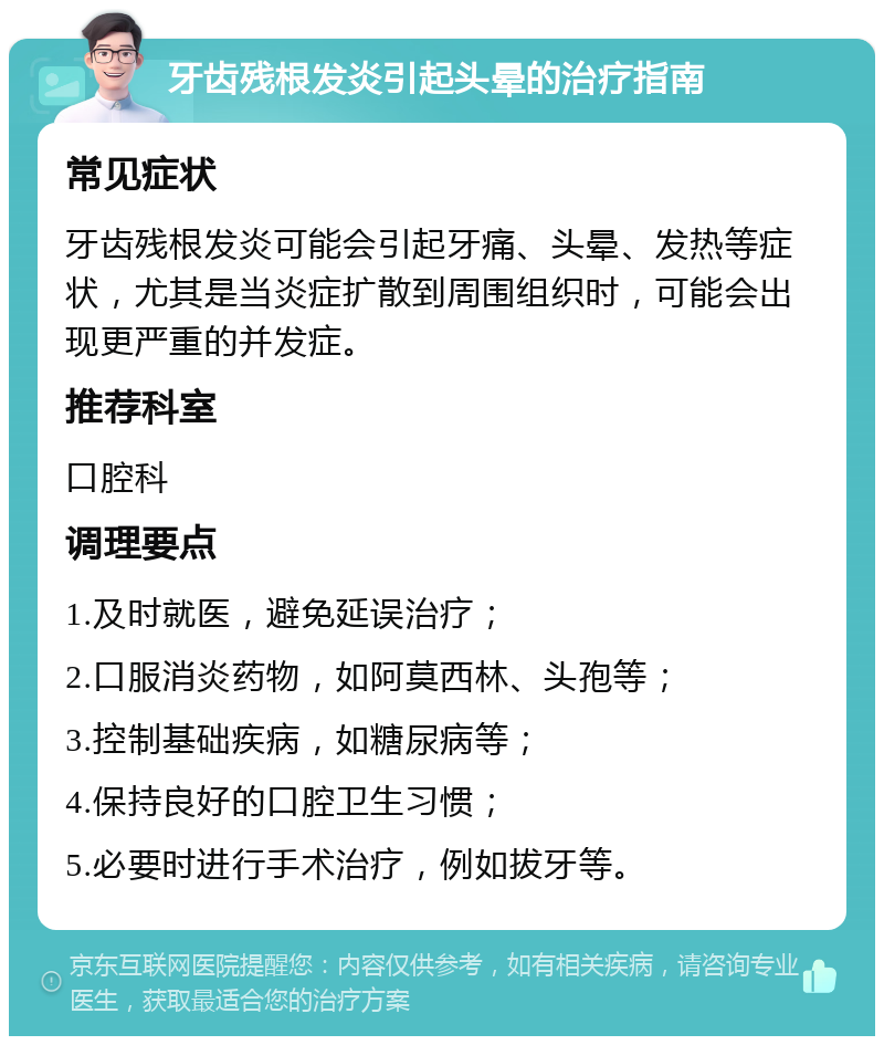 牙齿残根发炎引起头晕的治疗指南 常见症状 牙齿残根发炎可能会引起牙痛、头晕、发热等症状，尤其是当炎症扩散到周围组织时，可能会出现更严重的并发症。 推荐科室 口腔科 调理要点 1.及时就医，避免延误治疗； 2.口服消炎药物，如阿莫西林、头孢等； 3.控制基础疾病，如糖尿病等； 4.保持良好的口腔卫生习惯； 5.必要时进行手术治疗，例如拔牙等。