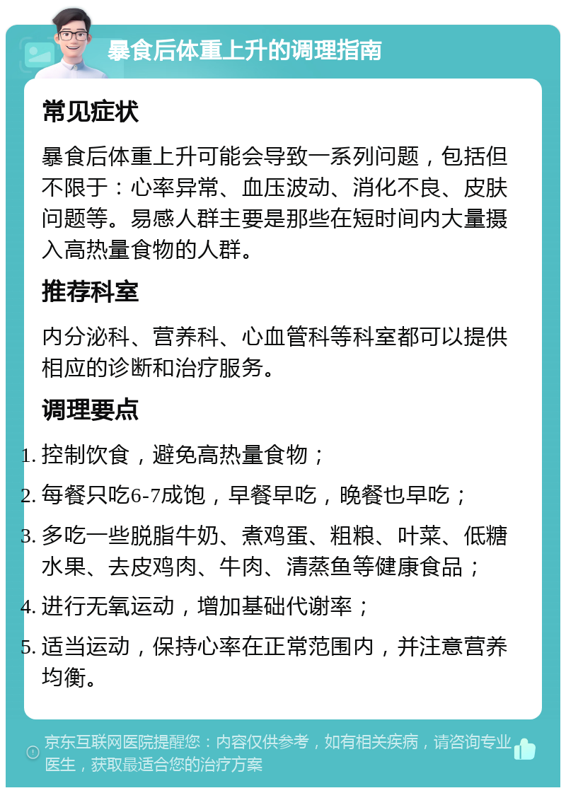 暴食后体重上升的调理指南 常见症状 暴食后体重上升可能会导致一系列问题，包括但不限于：心率异常、血压波动、消化不良、皮肤问题等。易感人群主要是那些在短时间内大量摄入高热量食物的人群。 推荐科室 内分泌科、营养科、心血管科等科室都可以提供相应的诊断和治疗服务。 调理要点 控制饮食，避免高热量食物； 每餐只吃6-7成饱，早餐早吃，晚餐也早吃； 多吃一些脱脂牛奶、煮鸡蛋、粗粮、叶菜、低糖水果、去皮鸡肉、牛肉、清蒸鱼等健康食品； 进行无氧运动，增加基础代谢率； 适当运动，保持心率在正常范围内，并注意营养均衡。