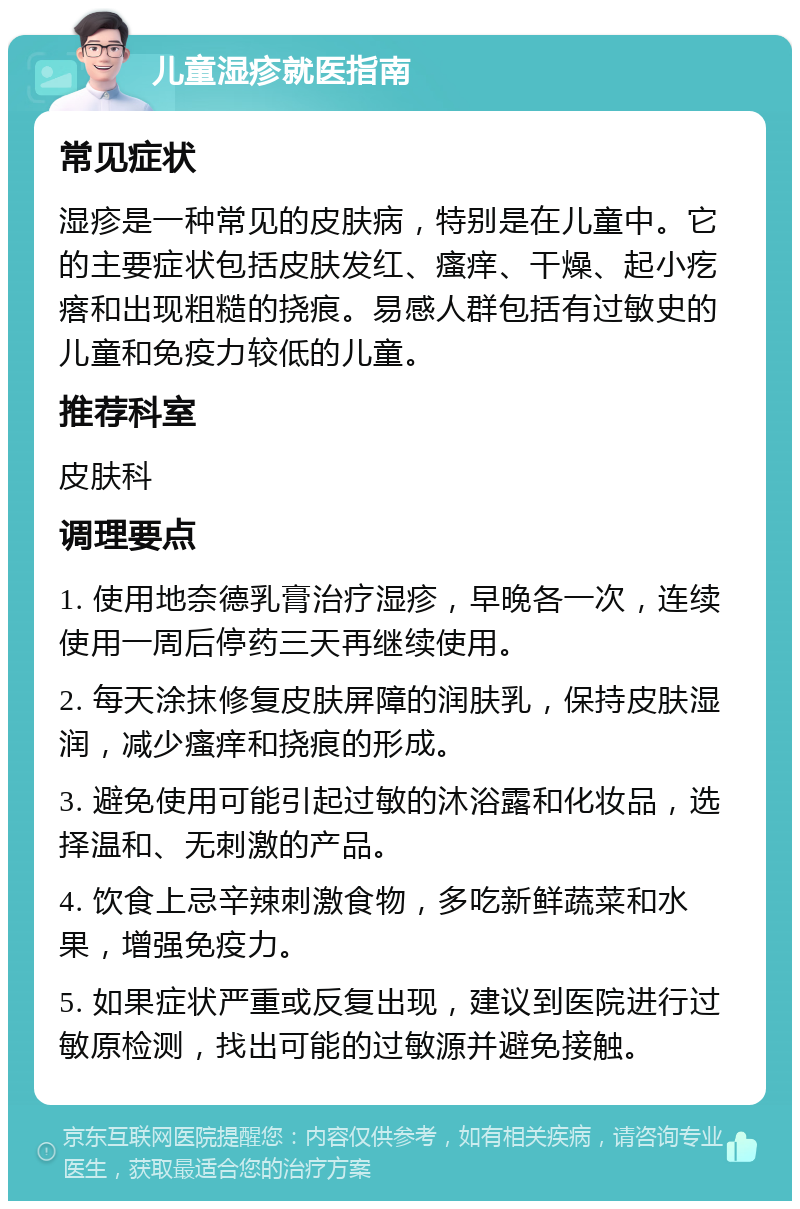 儿童湿疹就医指南 常见症状 湿疹是一种常见的皮肤病，特别是在儿童中。它的主要症状包括皮肤发红、瘙痒、干燥、起小疙瘩和出现粗糙的挠痕。易感人群包括有过敏史的儿童和免疫力较低的儿童。 推荐科室 皮肤科 调理要点 1. 使用地奈德乳膏治疗湿疹，早晚各一次，连续使用一周后停药三天再继续使用。 2. 每天涂抹修复皮肤屏障的润肤乳，保持皮肤湿润，减少瘙痒和挠痕的形成。 3. 避免使用可能引起过敏的沐浴露和化妆品，选择温和、无刺激的产品。 4. 饮食上忌辛辣刺激食物，多吃新鲜蔬菜和水果，增强免疫力。 5. 如果症状严重或反复出现，建议到医院进行过敏原检测，找出可能的过敏源并避免接触。