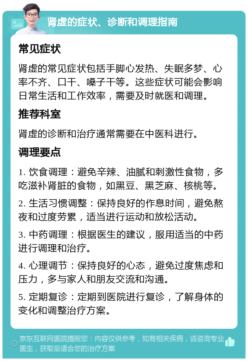 肾虚的症状、诊断和调理指南 常见症状 肾虚的常见症状包括手脚心发热、失眠多梦、心率不齐、口干、嗓子干等。这些症状可能会影响日常生活和工作效率，需要及时就医和调理。 推荐科室 肾虚的诊断和治疗通常需要在中医科进行。 调理要点 1. 饮食调理：避免辛辣、油腻和刺激性食物，多吃滋补肾脏的食物，如黑豆、黑芝麻、核桃等。 2. 生活习惯调整：保持良好的作息时间，避免熬夜和过度劳累，适当进行运动和放松活动。 3. 中药调理：根据医生的建议，服用适当的中药进行调理和治疗。 4. 心理调节：保持良好的心态，避免过度焦虑和压力，多与家人和朋友交流和沟通。 5. 定期复诊：定期到医院进行复诊，了解身体的变化和调整治疗方案。