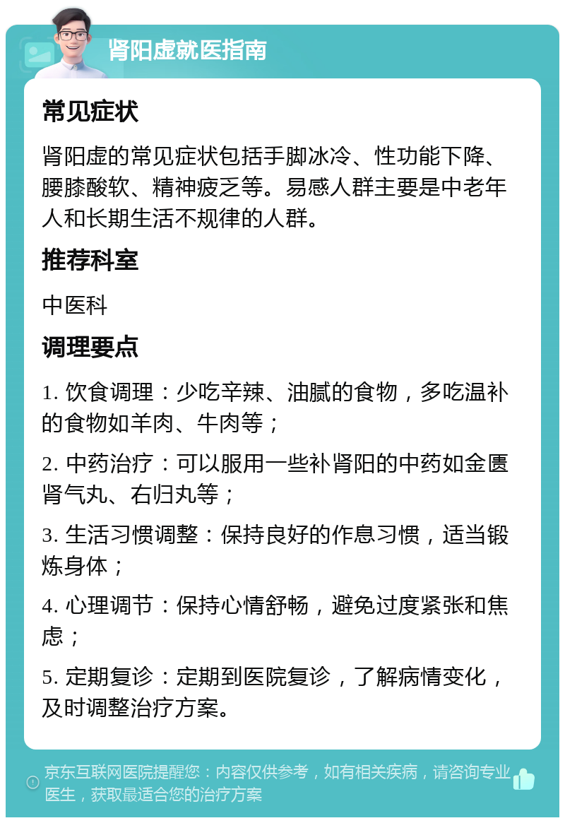 肾阳虚就医指南 常见症状 肾阳虚的常见症状包括手脚冰冷、性功能下降、腰膝酸软、精神疲乏等。易感人群主要是中老年人和长期生活不规律的人群。 推荐科室 中医科 调理要点 1. 饮食调理：少吃辛辣、油腻的食物，多吃温补的食物如羊肉、牛肉等； 2. 中药治疗：可以服用一些补肾阳的中药如金匮肾气丸、右归丸等； 3. 生活习惯调整：保持良好的作息习惯，适当锻炼身体； 4. 心理调节：保持心情舒畅，避免过度紧张和焦虑； 5. 定期复诊：定期到医院复诊，了解病情变化，及时调整治疗方案。