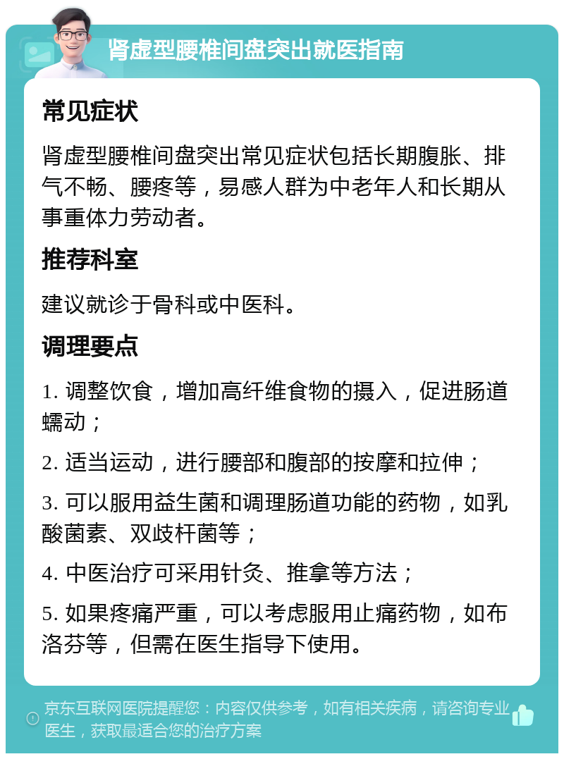 肾虚型腰椎间盘突出就医指南 常见症状 肾虚型腰椎间盘突出常见症状包括长期腹胀、排气不畅、腰疼等，易感人群为中老年人和长期从事重体力劳动者。 推荐科室 建议就诊于骨科或中医科。 调理要点 1. 调整饮食，增加高纤维食物的摄入，促进肠道蠕动； 2. 适当运动，进行腰部和腹部的按摩和拉伸； 3. 可以服用益生菌和调理肠道功能的药物，如乳酸菌素、双歧杆菌等； 4. 中医治疗可采用针灸、推拿等方法； 5. 如果疼痛严重，可以考虑服用止痛药物，如布洛芬等，但需在医生指导下使用。