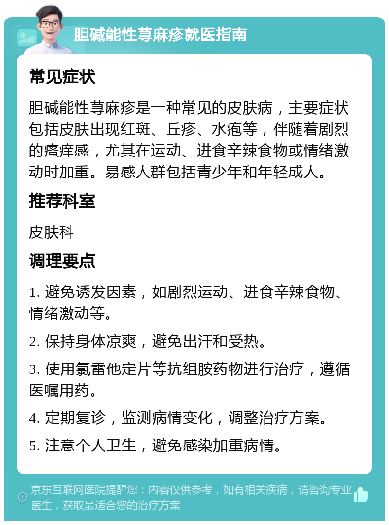 胆碱能性荨麻疹就医指南 常见症状 胆碱能性荨麻疹是一种常见的皮肤病，主要症状包括皮肤出现红斑、丘疹、水疱等，伴随着剧烈的瘙痒感，尤其在运动、进食辛辣食物或情绪激动时加重。易感人群包括青少年和年轻成人。 推荐科室 皮肤科 调理要点 1. 避免诱发因素，如剧烈运动、进食辛辣食物、情绪激动等。 2. 保持身体凉爽，避免出汗和受热。 3. 使用氯雷他定片等抗组胺药物进行治疗，遵循医嘱用药。 4. 定期复诊，监测病情变化，调整治疗方案。 5. 注意个人卫生，避免感染加重病情。