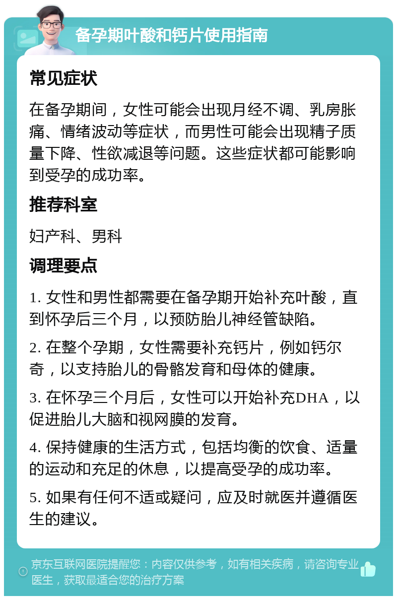 备孕期叶酸和钙片使用指南 常见症状 在备孕期间，女性可能会出现月经不调、乳房胀痛、情绪波动等症状，而男性可能会出现精子质量下降、性欲减退等问题。这些症状都可能影响到受孕的成功率。 推荐科室 妇产科、男科 调理要点 1. 女性和男性都需要在备孕期开始补充叶酸，直到怀孕后三个月，以预防胎儿神经管缺陷。 2. 在整个孕期，女性需要补充钙片，例如钙尔奇，以支持胎儿的骨骼发育和母体的健康。 3. 在怀孕三个月后，女性可以开始补充DHA，以促进胎儿大脑和视网膜的发育。 4. 保持健康的生活方式，包括均衡的饮食、适量的运动和充足的休息，以提高受孕的成功率。 5. 如果有任何不适或疑问，应及时就医并遵循医生的建议。