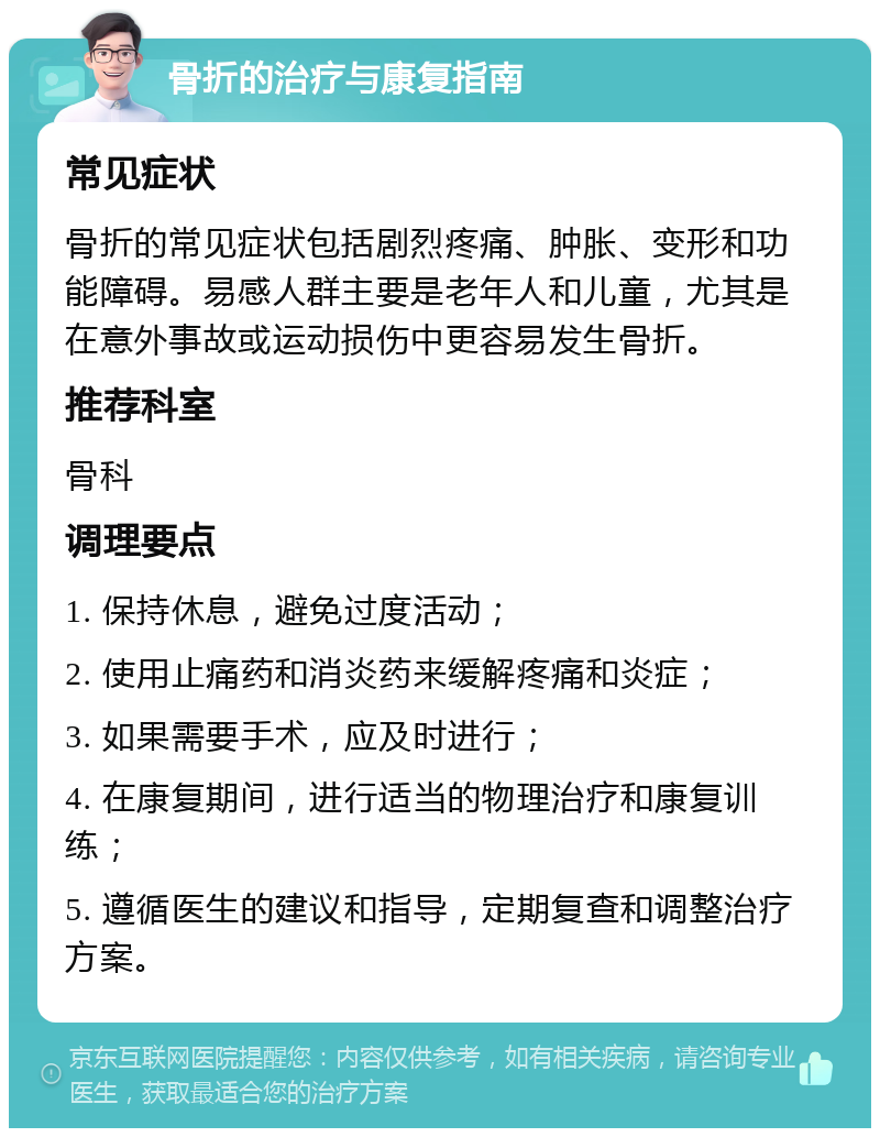 骨折的治疗与康复指南 常见症状 骨折的常见症状包括剧烈疼痛、肿胀、变形和功能障碍。易感人群主要是老年人和儿童，尤其是在意外事故或运动损伤中更容易发生骨折。 推荐科室 骨科 调理要点 1. 保持休息，避免过度活动； 2. 使用止痛药和消炎药来缓解疼痛和炎症； 3. 如果需要手术，应及时进行； 4. 在康复期间，进行适当的物理治疗和康复训练； 5. 遵循医生的建议和指导，定期复查和调整治疗方案。