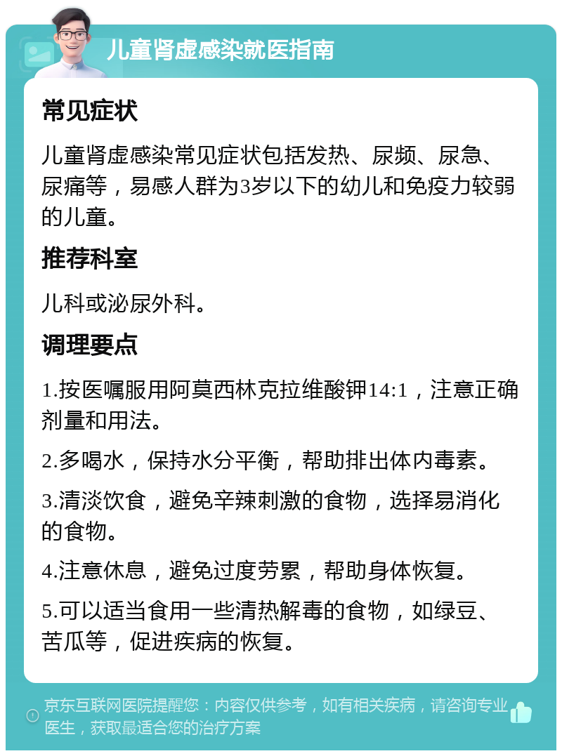 儿童肾虚感染就医指南 常见症状 儿童肾虚感染常见症状包括发热、尿频、尿急、尿痛等，易感人群为3岁以下的幼儿和免疫力较弱的儿童。 推荐科室 儿科或泌尿外科。 调理要点 1.按医嘱服用阿莫西林克拉维酸钾14:1，注意正确剂量和用法。 2.多喝水，保持水分平衡，帮助排出体内毒素。 3.清淡饮食，避免辛辣刺激的食物，选择易消化的食物。 4.注意休息，避免过度劳累，帮助身体恢复。 5.可以适当食用一些清热解毒的食物，如绿豆、苦瓜等，促进疾病的恢复。