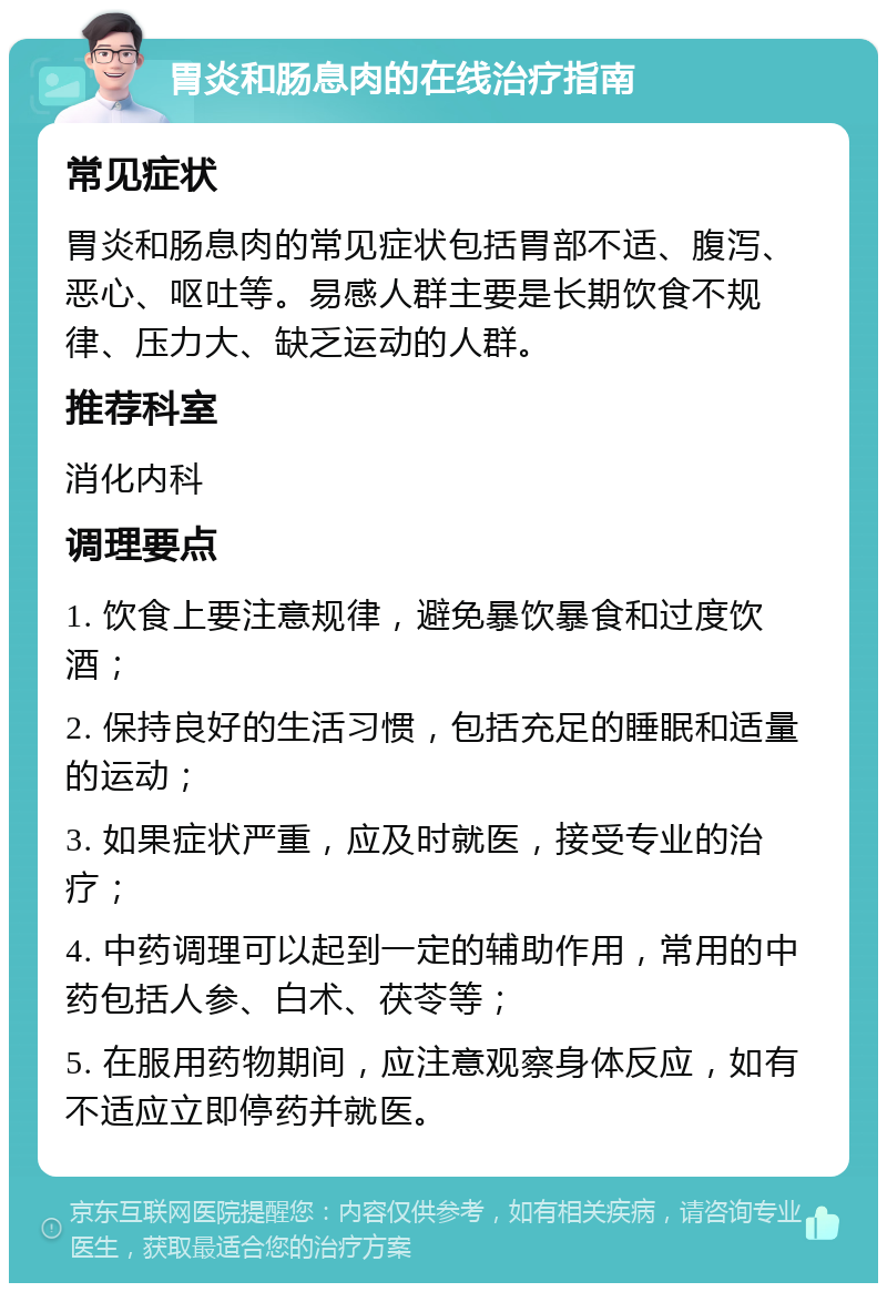 胃炎和肠息肉的在线治疗指南 常见症状 胃炎和肠息肉的常见症状包括胃部不适、腹泻、恶心、呕吐等。易感人群主要是长期饮食不规律、压力大、缺乏运动的人群。 推荐科室 消化内科 调理要点 1. 饮食上要注意规律，避免暴饮暴食和过度饮酒； 2. 保持良好的生活习惯，包括充足的睡眠和适量的运动； 3. 如果症状严重，应及时就医，接受专业的治疗； 4. 中药调理可以起到一定的辅助作用，常用的中药包括人参、白术、茯苓等； 5. 在服用药物期间，应注意观察身体反应，如有不适应立即停药并就医。