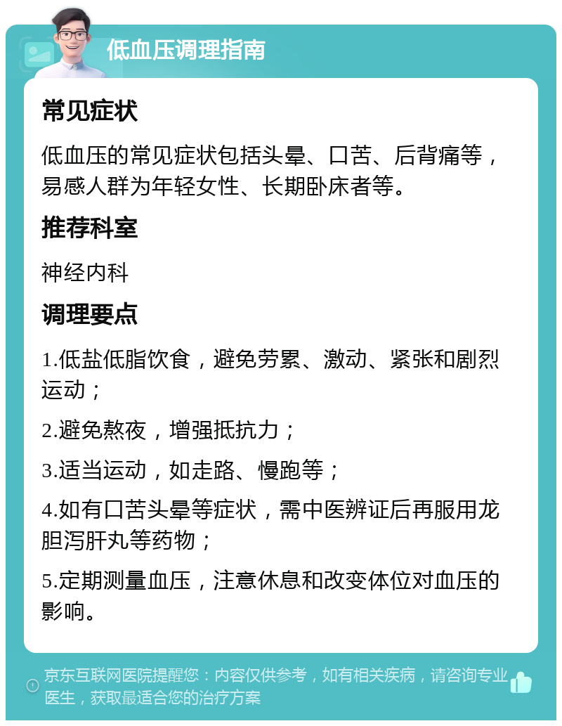 低血压调理指南 常见症状 低血压的常见症状包括头晕、口苦、后背痛等，易感人群为年轻女性、长期卧床者等。 推荐科室 神经内科 调理要点 1.低盐低脂饮食，避免劳累、激动、紧张和剧烈运动； 2.避免熬夜，增强抵抗力； 3.适当运动，如走路、慢跑等； 4.如有口苦头晕等症状，需中医辨证后再服用龙胆泻肝丸等药物； 5.定期测量血压，注意休息和改变体位对血压的影响。