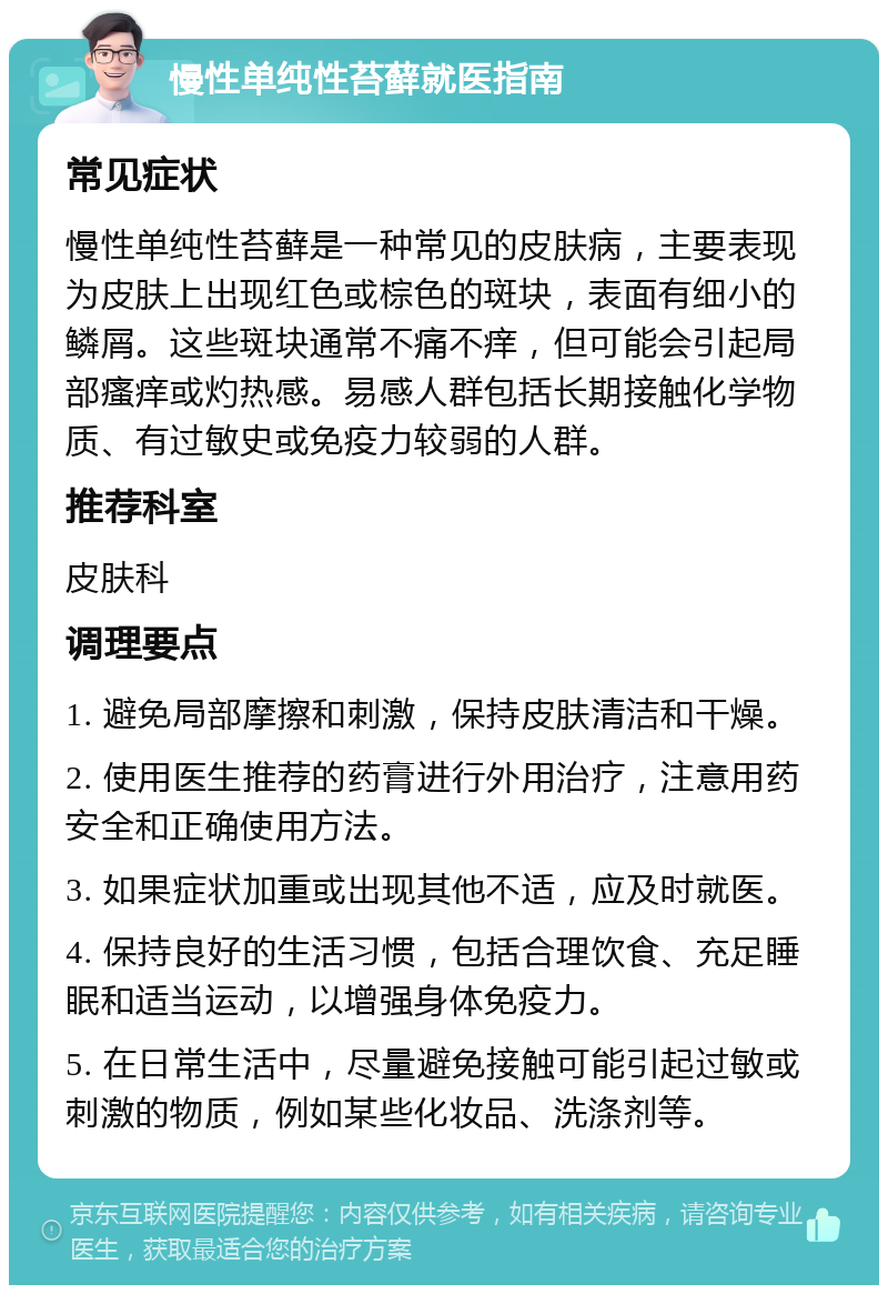 慢性单纯性苔藓就医指南 常见症状 慢性单纯性苔藓是一种常见的皮肤病，主要表现为皮肤上出现红色或棕色的斑块，表面有细小的鳞屑。这些斑块通常不痛不痒，但可能会引起局部瘙痒或灼热感。易感人群包括长期接触化学物质、有过敏史或免疫力较弱的人群。 推荐科室 皮肤科 调理要点 1. 避免局部摩擦和刺激，保持皮肤清洁和干燥。 2. 使用医生推荐的药膏进行外用治疗，注意用药安全和正确使用方法。 3. 如果症状加重或出现其他不适，应及时就医。 4. 保持良好的生活习惯，包括合理饮食、充足睡眠和适当运动，以增强身体免疫力。 5. 在日常生活中，尽量避免接触可能引起过敏或刺激的物质，例如某些化妆品、洗涤剂等。