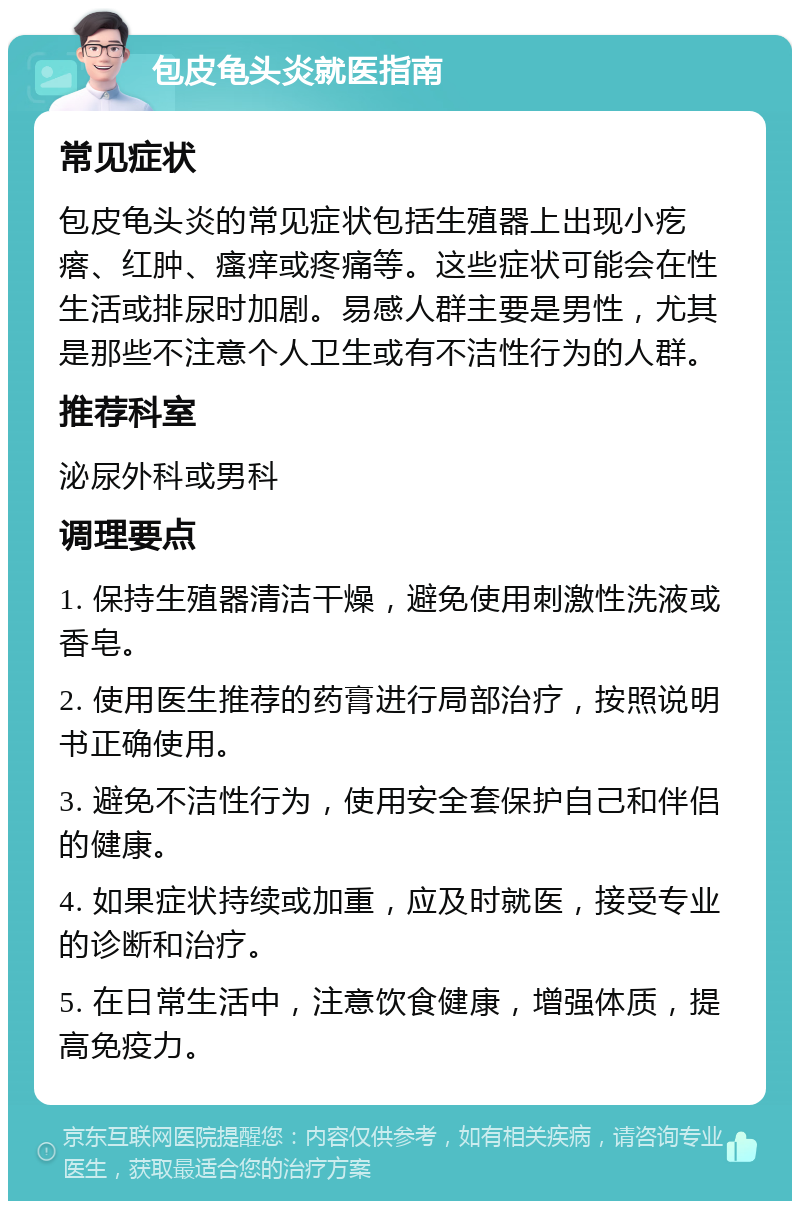 包皮龟头炎就医指南 常见症状 包皮龟头炎的常见症状包括生殖器上出现小疙瘩、红肿、瘙痒或疼痛等。这些症状可能会在性生活或排尿时加剧。易感人群主要是男性，尤其是那些不注意个人卫生或有不洁性行为的人群。 推荐科室 泌尿外科或男科 调理要点 1. 保持生殖器清洁干燥，避免使用刺激性洗液或香皂。 2. 使用医生推荐的药膏进行局部治疗，按照说明书正确使用。 3. 避免不洁性行为，使用安全套保护自己和伴侣的健康。 4. 如果症状持续或加重，应及时就医，接受专业的诊断和治疗。 5. 在日常生活中，注意饮食健康，增强体质，提高免疫力。