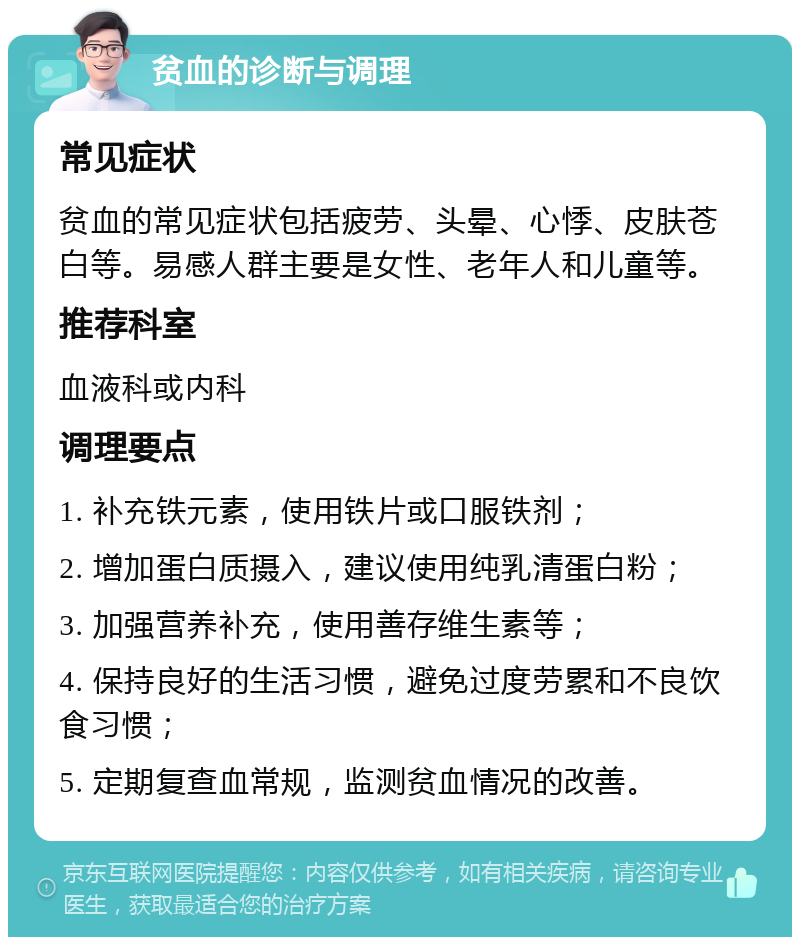 贫血的诊断与调理 常见症状 贫血的常见症状包括疲劳、头晕、心悸、皮肤苍白等。易感人群主要是女性、老年人和儿童等。 推荐科室 血液科或内科 调理要点 1. 补充铁元素，使用铁片或口服铁剂； 2. 增加蛋白质摄入，建议使用纯乳清蛋白粉； 3. 加强营养补充，使用善存维生素等； 4. 保持良好的生活习惯，避免过度劳累和不良饮食习惯； 5. 定期复查血常规，监测贫血情况的改善。